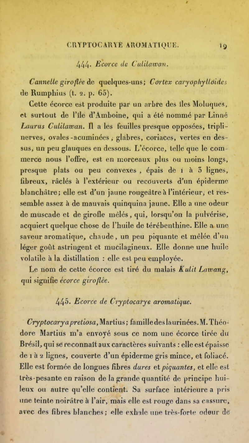 444 Ëcorcc de CuLiLawav. Cannelle giroflée do quelques-uns; Cortex caryopIxyUôides de Rumphius (t. 2. p. 65). Cette écorce est produite par un arbre des îles Moluques, et surtout de l'île d'Amboine, qui a été nommé par Linné Laurus Culilawan. Il a les feuilles presque opposées, tripli- nerves, ovales-acuminées, glabres, coriaces, vertes en des- sus, un peu glauques en dessous. L'écorce, telle que le com- merce nous l'offre, est en morceaux plus ou moins longs, presque plats ou peu convexes , épais dé i h 3 lignes, fibreux, râclés à l'extérieur ou recouverts d'un épiderme blanchâtre; elle est d'un jaune rougeàtre à l'intérieur, et res- semble assez à de mauvais quinquina jaune. Elle a une odeur de muscade et de girofle mêlés, qui, lorsqu'on la pulvérise, acquiert quelque chose de l'huile de térébenthine. Elle a une saveur aromatique, chaude, un peu piquante et mêlée d'un léger goût astringent et mucilagineux. Elle donne une huile volatile à la distillation : elle est peu employée. Le nom de cette écorce est tiré du malais Kulit Lawang, qui signifie écorce giroflée. 445. Ecorce de Crypiocarye aromatiqiie. Cryptocary a pretiosa,Martius; famille des laurinées. M. Théo- dore Martius m'a envoyé sous ce nom une écorce tirée du Brésil, qui se reconnaît aux caractères suivants : elle est épaisse de 1 à 54 lignes, couverte d'un épiderme gris mince, et foliacé. Elle est formée de longues fibres dures et piquantes, et elle est très-pesante en raison de la grande quantité de principe hui- leux ou autre qu'elle contient. Sa surface intérieure a pris une teinte noirâtre à l'air, mais elle est rouge dans sa cassnrc, avec des fibres blanches; elle exhale une très-forte odeur de