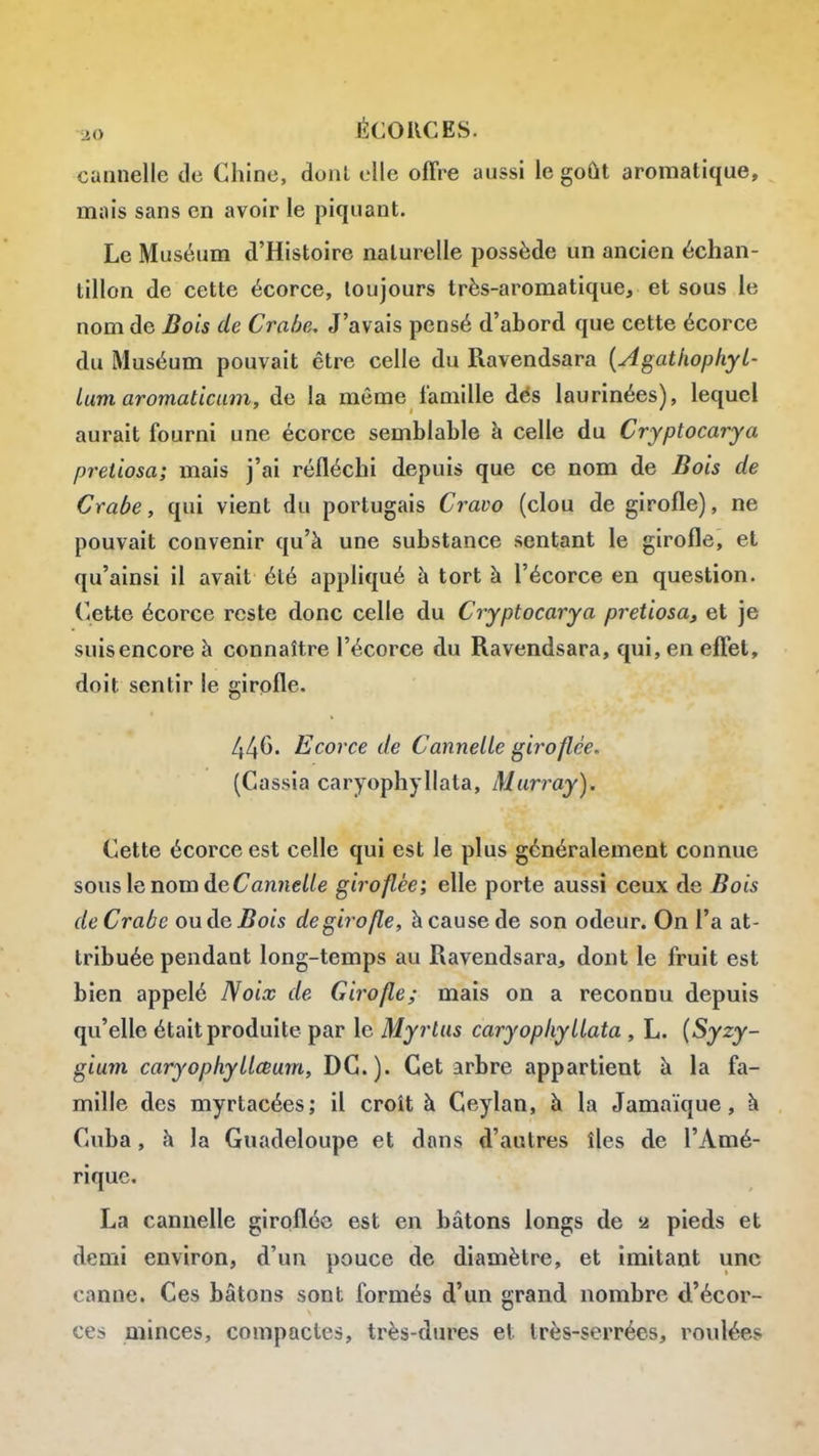 cannelle de Chine, donl elle offre aussi le goût aromatique, mais sans en avoir le piquant. Le Muséum d'Histoire naturelle possède un ancien échan- tillon de cette écorce, toujours très-aromatique, et sous le nom de Bois de Crabe, J'avais pensé d'abord que cette écorce du Muséum pouvait être celle du Ravendsara {Agatiiophyt- lum aromaticum, de la même famille dés laurinées), lequel aurait fourni une écorce semblable à celle du Cryptocarya pretiosa; mais j'ai réfléchi depuis que ce nom de Bois de Crabe, qui vient du portugais Cravo (clou de girofle), ne pouvait convenir qu'à une substance sentant le girofle, et qu'ainsi il avait été appliqué à tort à l'écorce en question. Cette écorce reste donc celle du Cryptocarya pretiosa^ et je suis encore à connaître l'écorce du Ravendsara, qui, en effet, doit sentir le girofle. 446. Ecorce de Cannelle giroflée. (Cassia caryophyllata, Marray). Cette écorce est celle qui est le plus généralement connue sonslenomde<7annc//e giroflée; elle porte aussi ceux de Bois de Crabe ou de ^Bots de girofle, à cause de son odeur. On l'a at- tribuée pendant long-temps au Ravendsara, dont le fruit est bien appelé Noix de Girofle; mais on a reconnu depuis qu'elle était produite par le Myrlus caryophyllata , L. {Syzy- gium caryophyllœum, DC). Cet arbre appartient à la fa- mille des myrtacées; il croît à Ceylan, à la Jamaïque, à Cuba, à la Guadeloupe et dans d'autres îles de l'Amé- rique. La cannelle giroflée est en bâtons longs de u pieds et demi environ, d'un pouce de diamètre, et imitant une canne. Ces bâtons sont formés d'un grand nombre cl'écor- ces minces, compactes, très-dures et très-serrées, roulées