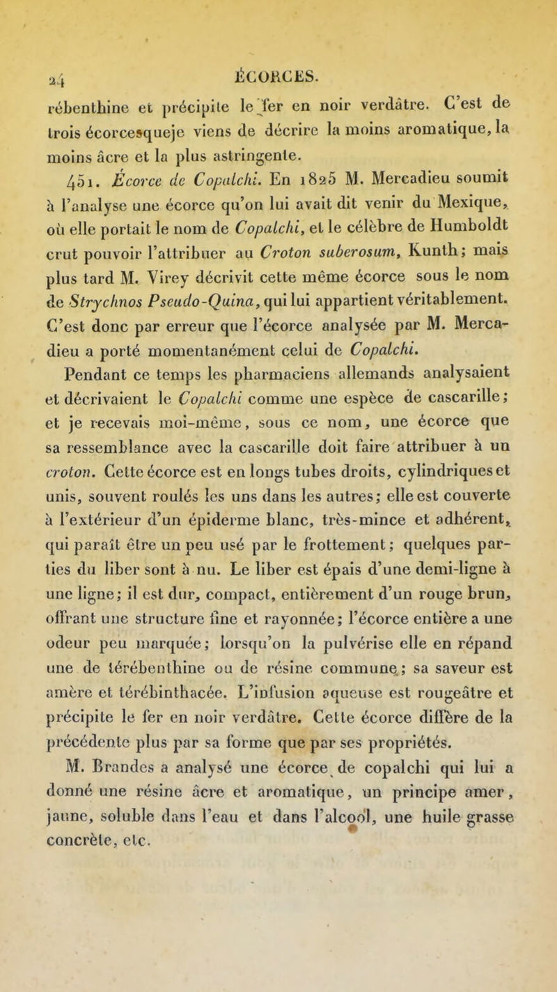 rébenthine et précipite le Ter en noir verdâtre. C'est de Irois écorcesqueje viens de décrire la moins aromatique, la moins acre et la plus astringente. 451. Écorce de CopaicliL En 1826 M. Mercadieu soumit h l'analyse une écorce qu'on lui avait dit venir du Mexique, où elle portait le nom de Copalchi, et le célèbre de Humboldt crut pouvoir l'attribuer au Croton suberosum, Kunth; mai^ plus tard M. Yirey décrivit cette même écorce sous le nom de Strychnos Pseudo-Quina, (]ui\m appartient véritablement. C'est donc par erreur que l'écorce analysée par M. Merca- dieu a porté momentanément celui de Copalchi, Pendant ce temps les pharmaciens allemands analysaient et décrivaient le Copalchi comme une espèce de cascarille ; et je recevais moi-même, sous ce nom, une écorce que sa ressemblance avec la cascarille doit faire attribuer à un croton. Cette écorce est en longs tubes droits, cylindriques et unis, souvent roulés les uns dans les autres; elle est couverte à l'extérieur d'un épidémie blanc, très-mince et adhérent» qui paraît être un peu usé par le frottement ; quelques par- ties du liber sont à nu. Le liber est épais d'une demi-ligne à une ligne; il est dur, compact, entièrement d'un rouge brun, offrant une structure fine et rayonnée; l'écorce entière a une odeur peu marquée; lorsqu'on la pulvérise elle en répand une de térébenthine ou de résine commun^; sa saveur est amère et térébinthacée. L'infusion aqueuse est rougeâtre et précipite le fer en noir verdâtre. Cette écorce diffère de la précédente plus par sa forme que par ses propriétés. M. Brandes a analysé une écorce de copalchi qui lui a donné une résine acre et aromatique, un principe amer, jaune, soluble dans l'eau et dans l'alcool, une huile grasse concrète, etc.