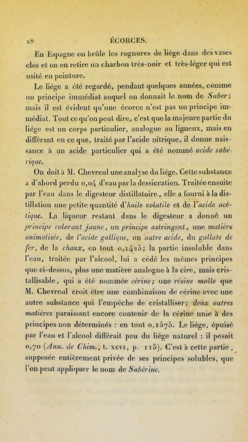 En Espagne on brûle les rognures de liège dans des vases clos et on en relire un charbon très-noir et très-léger qui est usité en peinture. Le liège a été regardé, pendant quelques années, comme un principe immédiat auquel ou donnait le nom de Suber; mais il est évident qu'une écorce n'est pas un principe im- médiat. Tout ce qu'on peut dire, c'est que la majeure partie du liège est un corps particulier, analogue au ligneux, mais en différant en ce que, traité par l'acide nitrique, il donne nais- sance à un acide particulier qui a été nommé acide sabé- riqae. On doit à M. Chevreul une analyse du liège. Cette substance a d'abord perdu o,o4 d'eaupar la dessiccation. Traitée ensuite par l'eau dans le digesteur distillatoire, elle a fourni à la dis- tillation une petite quantité à'huile volatile et de Y acide acé- tique. La liqueur restant dans le digesteur a donné un principe colorant jaune, un principe astringent, une matière animatisée, de l'acide galliqae, un autre acide, du gallate de fer, de la chaux, en tout o,i425; la partie insoluble dans l'eau, traitée par l'alcool, lui a cédé les mêmes principes que ci-dessus, plus une matière analogue à la cire, mais cris- tallisable, qui a été nommée cérine ; une résine molle que M. Chevreul croit être une combinaison de cérine avec une autre substance qui l'empêche de cristalliser; deux autres matières paraissant encore contenir de la cérine unie à des principes non déterminés : en tout 0,1 ôyô. Le liège, épuisé par l'eau et l'alcool différait peu du liège naturel : il pesait 0,70 {Ann. de Chim., t. xcvi, p. 115). C'est à cette partie , supposée entièrement privée de ses principes solubles, que l'on peut appliquer le nom de Suber inc.