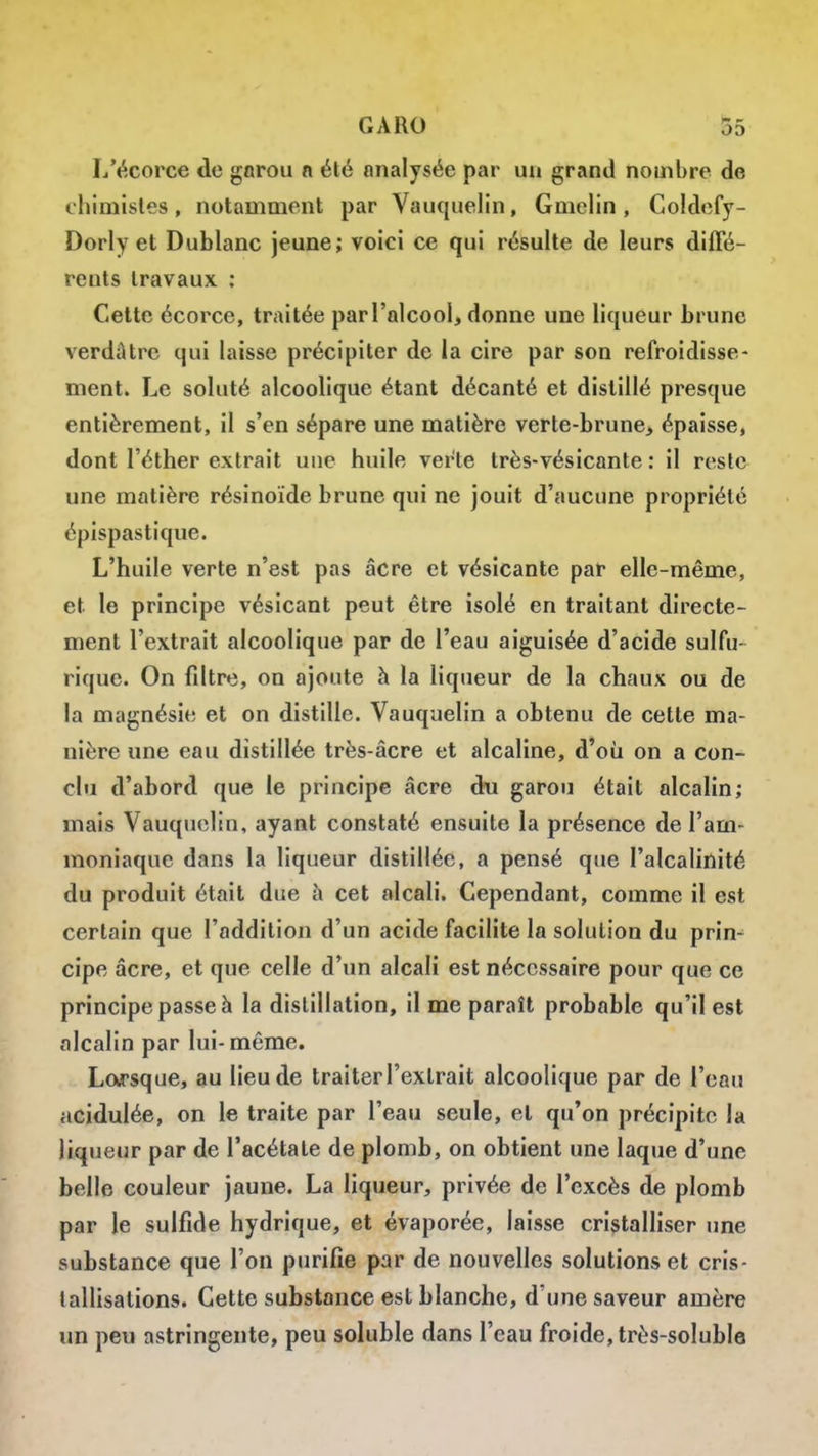 L'écorce de gnrou n été analysée par un grand nombre de chimisles, notamment par Vauqiielin, Gmelin , Coldefy- Dorly et Dublanc jeune; voici ce qui résulte de leurs diffé- rents travaux ; Celte écorce, traitée par l'alcool, donne une liqueur brune verdûtre qui laisse précipiter de la cire par son refroidisse- ment. Le soluté alcoolique étant décanté et distillé presque entièrement, il s'en sépare une matière verte-brune, épaisse, dont l'éther extrait une huile verte très-vésicante : il reste une matière résinoïde brune qui ne jouit d'aucune propriété épispastique. L'huile verte n'est pas acre et vésicante par elle-même, et le principe vésicant peut être isolé en traitant directe- ment l'extrait alcoolique par de l'eau aiguisée d'acide sulfu- rique. On fdtre, on ajoute à la liqueur de la chaux ou de la magnésie et on distille. Vauquelin a obtenu de cette ma- nière une eau distillée très-âcre et alcaline, d'où on a con- clu d'abord que le principe acre du garou était alcalin; mais Vauquelin, ayant constaté ensuite la présence de l'am- moniaque dans la liqueur distillée, a pensé que l'alcaliilité du produit était due à cet alcali. Cependant, comme il est certain que l'addition d'un acide facilite la solution du prin- cipe acre, et que celle d'un alcali est nécessaire pour que ce principe passe à la distillation, il me paraît probable qu'il est alcalin par lui-même. Lorsque, au lieu de traiter l'extrait alcoolique par de l'eau acidulée, on le traite par l'eau seule, et qu'on précipite la liqueur par de l'acétate de plomb, on obtient une laque d'une belle couleur jaune. La liqueur, privée de l'excès de plomb par le sulfide hydrique, et évaporée, laisse cristalliser une substance que l'on purifie par de nouvelles solutions et cris- tallisations. Cette substance est blanche, d'une saveur amère un peu astringente, peu soluble dans l'eau froide, très-soluble