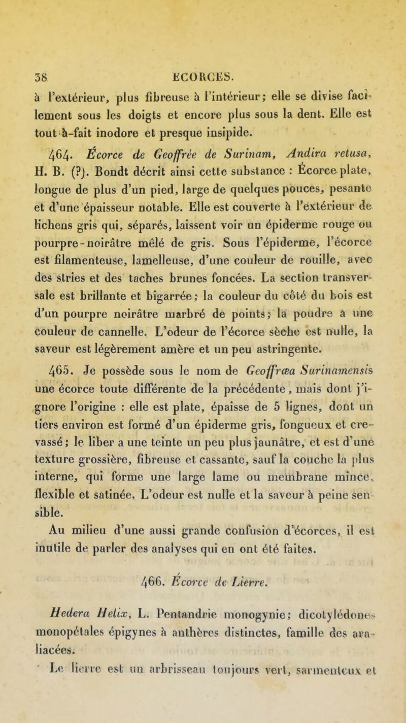 h l'extérieur, plus fibreuse h l'intérieur; elle se divise faci- lement sous les doigts et encore plus sous la dent. Elle est tout à-fait inodore et presque insipide. 464. Écorce de Geoffrée de Surinam, Andira retusa, H. B. (?J. Bondt décrit ainsi cette substance : Écorce plate, longue de plus d'un pied, large de quelques pouces, pesante et d'une épaisseur notable. Elle est couverte à l'extérieur de Kchens gris qui, séparés, laissent voir un épiderme rouge ou pourpre-noirâtre mêlé de gris. Sous l'épiderme, l'écorce est filamenteuse, lamelleuse, d'une couleur de rouille, avec des stries et des taches brunes foncées. La section transver- vsale est brillante et bigarrée ; la couleur du côté du bois est d'un pourpre noirâtre marbré de points; la poudre à une couleur de cannelle. L'odeur de l'écorce sèche est nulle, la saveur est légèrement amère et un peu astringente. 465. Je possède sous le nom de Geoffrœa Surinamensis une écorce toute différente de la précédente, mais dont j'i- gnore l'origine : elle est plate, épaisse de 5 lignes, dont un tiers environ est formé d'un épiderme gris, fongueux et cre- vassé ; le liber a une teinte un peu plus jaunâtre, et est d'une texture grossière, fibreuse et cassante, sauf la couche la plus interne, qui forme une large lame ou membrane mince, flexible et satinée. L'odeur est nulle et la saveur à peine sen sible. Au milieu d'une aussi grande confusion d'écorces, il est inutile de parler des analyses qui en ont été faites. 466. Ecorce de Lierre. Hedera Hélix, L. Pentandrie monogynie; dicotylédones monopétales épigynes h anthères distinctes, famille des ara- liacées. Le liorre est un arbrisseau toujours verl, sanneulcuv et