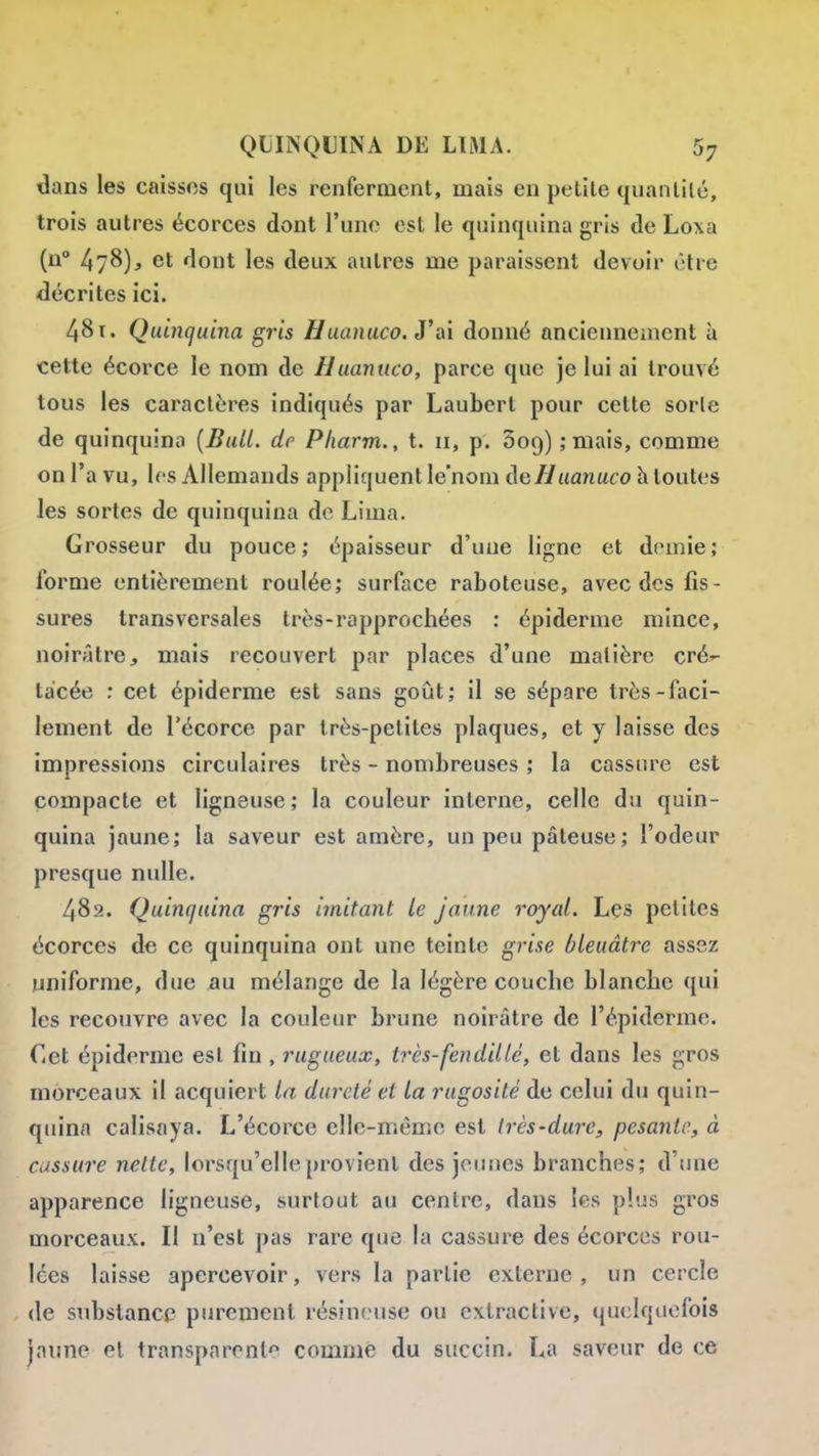 dans les caisses qui les renferment, mais en petite quantité, trois autres écorces dont l'une est le quinquina gris de Loxa (u° 478)^ et dont les deux autres me paraissent devoir être décrites ici. 48 t. Quinquina gris Huanuco. J'ai donné anciennement h cette écorce le nom de Huanuco, parce que je lui ai trouvé tous les caractères indiqués par Laubert pour cette sorle de quinquina {Bull, de Pharm., t. 11, p. Soq) ; mais, comme on l'a vu, les Allemands appliquent le'nom de/^aa/iaco h toutes les sortes de quinquina de Lima. Grosseur du pouce; épaisseur d'uue ligne et demie; forme entièrement roulée; surface raboteuse, avec des fis- sures transversales très-rapprochées : épidémie mince, noirâtre, mais recouvert par places d'une matière cré»- tacée : cet épiderme est sans goût; il se sépare très-faci- lement de l'écorce par très-petites plaques, et y laisse des impressions circulaires très - nombreuses ; la cassure est compacte et ligneuse; la couleur interne, celle du quin- quina jaune; la saveur est amère, un peu pâteuse; l'odeur presque nulle. 482. Quinquina gris imitant le jaune royal. Les petites écorces d€ ce quinquina ont une teinte grise bleuâtre assez uniforme, due au mélange de la légère couche blanche qui les recouvre avec la couleur brune noirâtre de l'épiderrae. Cet épiderme est fin , rugueux, très-fendillê, et dans les gros morceaux il acquiert la dureté et la rugosité de celui du quin- quina calisaya. L'écorce elle-même est Irès-dure, pesante, à cassure nette, lorsqu'elle provient des jeunes branches; d'une apparence ligneuse, surtout au centre, dans les plus gros morceaux. Il n'est pas rare que la cassure des écorces rou- lées laisse apercevoir, vers la partie externe , un cercle (le substance purement résineuse ou exlractive, quelquefois jaune et transparent'^ comme du succin. La saveur de ce