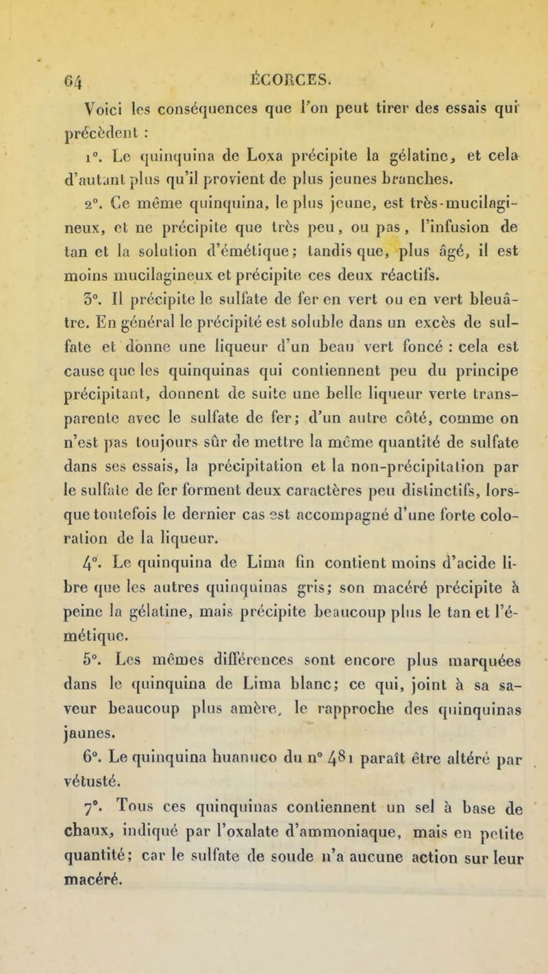 Voici les conséquences que Ton peut tirer des essais qui précèdent : 1°. Le quinquina de Loxa précipite la gélatine, et cela d'autant plus qu'il provient de plus jeunes branches. 2. Ce même quinquina, le plus jeune, est très-mucilagi- neux, et ne précipite que très peu, ou pas, l'infusion de tan et la solution d'émétique; tandis que, plus âgé, il est moins niucilagineux et précipite ces deux réactifs. 3°. Il précipite le sulfate de fer en vert ou en vert bleuâ- tre. En général le précipité est soluble dans un excès de sul- fate et donne une liqueur d'un beau vert foncé : cela est cause que les quinquinas qui contiennent peu du principe précipitant, donnent de suite une belle liqueur verte trans- parente avec le sulfate de fer; d'un autre côté, comme on n'est pas toujours sûr de mettre la même quantité de sulfate dans ses essais, la précipitation et la non-précipitation par le sulfate de fer forment deux caractères peu distinctifs, lors- que toutefois le dernier cas est accompagné d'une forte colo- ration de la liqueur. 4°. Le quinquina de Lima fin contient moins d'acide li- bre que les autres quinquinas gris; son macéré précipite h peine la gélatine, mais précipite beaucoup plus le tan et l'é- métique. 5°. Les mêmes difl'érences sont encore plus marquées dans le quinquina de Lima blanc; ce qui, joint à sa sa- veur beaucoup plus amère, le rapproche des quinquinas jaunes. 6. Le quinquina huanuco du n° paraît être altéré par vétusté. 7*. Tous ces quinquinas contiennent un sel à base de chaux, indiqué par l'oxalate d'ammoniaque, mais en petite quantité; car le sulfate de soude n'a aucune action sur leur macéré.