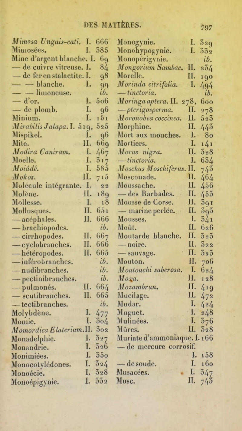 797 Mimosa Unguis-cati I. 666 Mimosées. I. 385 Mine d'argent blanche. I. 69 — de cuivre vitreuse, f. 84 — de fer en stalactite. I. 98 — — blanche. I. 99 — — limoneuse. ib. — d'or. I. 5o6 — de plomb. I. 96 Minium. I. i5i Mirahilis Jaiapa. I. 519, 52 5 Mispikel. I. 96 Mile. II. 669 Modira Canlram. I. 467 Moelle. I. 317 Moiâdé. I. 585 Mokos. II. 715 Molécule intégrante. I. 22 MoliMie. II. 189 Mollesse. I. 18 Mollusques. II. 651 — acéphales. II. 666 — braclîiopodes. ib. — cirrhopodes. II. 667 — cyclobranches. II. 666 —hétéropodes. II. 665 — inférobranches. ib. — nudibranches. ib. — pectinibranches. ib. — pulmonés. II. 664 — sculibranches. II. 665 — tectibranches. ib. Molybdène. I. 477 Momie. I. 3o4 Momordica Elaterium.U. 3o2 Monadelphie. I. ^27 Monandrie. I. 326 Monimiées. !• 35o Monocolylédones. I. 324 MoQoécie. I. 328 Monogynie. I. 529 Monohypogynie. I. 532 Monopérigynie. ib. Mongorium Sarnbac. II. 254 Morelle. II. 190 Morinda citrifolia. I. 494 — tinctoria. ib. Moringaaptera.il. 278, 600 —ptcrigosperma. II. 278 Moronobea coccinca. II. 523 Morphine. II. 443 Mort aux mouches. I. 80 Mortiers. I. i4i M or us nigra. II. 328 — tinctoria. I. 634 Mosclius Moscliiferus. II. 743 Moscouade. II. 4(^4 Moussache. II. — des Barbades. II. 453 Mousse de Corse. II. 591 — marine perlée. II. ùc^o Mousses. I. 541 Moût. II. 626 Moutarde blanche. II. 323 — noire. II. 32 2 — sauvage. II. 323 Mouton. II. 706 Moutouchi suberosa. I. 624 Mo^a. II. 128 Mozambrun. II. 4^9 Mucilage. II. 472 Mudar. I. 424 Muguet. I. 248 Mulinées. I. 376 Mûres. II. 328 Muriate d'ammoniaque. 1.166 — de mercure corrosif. I. i58 — de soude. I. 160 Musacées. • !• 347