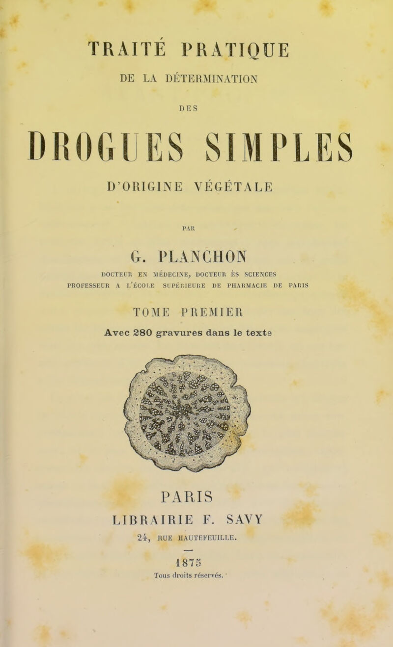 DE L.-V DÉTEB.MINATION DES D RO (il ES SI MR LES D’ORIGINE VÉGÉTALE PAU G. IVLANGHON DOCTEIT, EN MÉDECINE, DOCTECU ÈS SCIENCES PROFESSEUR A l/ÉCOI.E SLPÉIUEUUE DE PHARMACIE DE PARIS TOME PREMIER Avec 280 gravures dans le texte PARIS LIBRAIRIE E. SAVY 2i, nUE HAUTEEEUILIÆ. 1875 Tous ilroits réservés. ’
