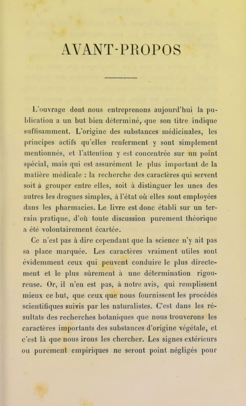 AVANT-PROPOS I^’ouvrage dont nous entreprenons aujourd’hui la pu- blication a un but bien déterminé, que son titre indique suflîsamment. L’origine des substances médicinales, les |)rincipes actifs qu’elles renferment y sont simplement mentionnés, et l’attention y est concentrée sur un point spécial, mais qui est assurément le plus important de la matière médicale : la recherche des caractères qui servent soit à grouper entre elles, soit à distinguer les unes des autres les drogues simples, à l’état où elles sont employées dans les pharmacies. Le livre est donc établi sur un ter- rain pratique, d’où toute discussion purement théorique a été volontairement écartée. Ce n’est pas à dire cependant que la science n’y ait pas sa place marquée. Les caractères vraiment utiles sont évidemment ceux qui peuvent conduire le plus directe- ment et le plus sûrement à une détermination rigou- reuse. Or, il n’en est pas, à notre avis, qui remplissent mieux ce but, que ceux que nous fournissent les procédés scientifiques suivis par les naturalistes. C’est dans les ré- sultats des recherches botaniques que nous trouverons les caractères importants des substances d’origine végétale, et c’est là que nous irons les chercher. Les signes extérieurs ou purement empiriques ne seront point négligés pour
