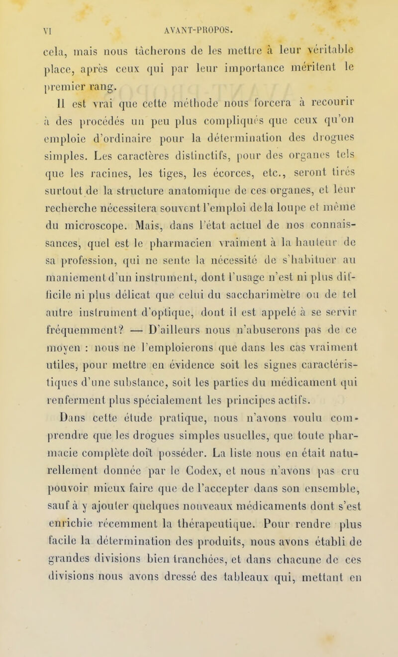 cela, mais nous tàciicrons de les mettre à leur véritable place, après ceux qui ])ar leur importance mérileut le premier rang. 11 est vrai que cette méthode nous forcera à recourir à des [)i’océdés uii peu plus compliqués que ceux qu’ou emploie d’ordinaire pour la détermination des drogues simples. Les caractères distinctifs, [)Our des organes tels que les racines, les tiges, les écorces, etc., seront tirés surtout de la structure anatomique de ces organes, et leur reclierclie nécessitera souvent l’emploi delà loupe et même du microscope. Mais, dans l’état actuel de nos connais- sances, quel est le pharmacien vraiment à la hauleur de sa })rofession, qui ne sente la nécessité de s’habituer au maniement d’un instrument, dont l’usage n’est ni plus dif- licile ni plus délicat que celui du saccharimètre ou de tel autre instrument d’optique, dont il est appelé à se servir fréquemment? — D’ailleurs nous n’abuserons pas de ce moyen : nous ne l’emploierons que dans les cas vraiment utiles, pour mettre en évidence soit les signes caractéris- tiques d’une substance, soit les parties du médicament qui renferment plus spécialement les principes actifs. Dans cette étude pratique, nous n’avons voulu com- prendre que les drogues simples usuelles, que toute phar- macie complète doit posséder. La liste nous en était natu- rellement donnée par le Codex, et nous n’avons pas cru pouvoir mieux faire que de l’accepter dans son ensemble, sauf à y ajouter quelques nouveaux médicaments dont s’est enrichie récemment la thérapeutique. Pour rendre plus facile la détermination dos produits, nous avons établi de grandes divisions bien tranchées, et dans chacune de ces divisions nous avons dressé des tableaux qui, mettant en