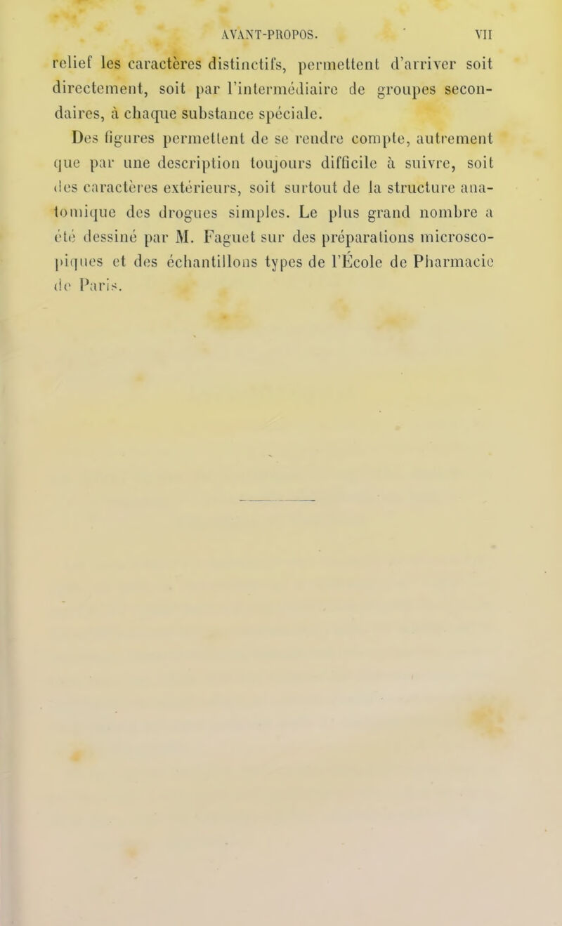 relief les caractères distinctifs, permettent d’arriver soit directement, soit par rintermédiairc de groupes secon- daires, à chaque substance spéciale. Des ligures permettent de se rendre compte, autrement que par une description toujours difficile à suivre, soit *ies caractères extérieurs, soit surtout de la structure ana- tomique des drogues simples. Le plus grand nombre a été dessiné par M. Faguet sur des préparations microsco- pi(jues et des échantillons types de l’École de Pharmacie de Paris.