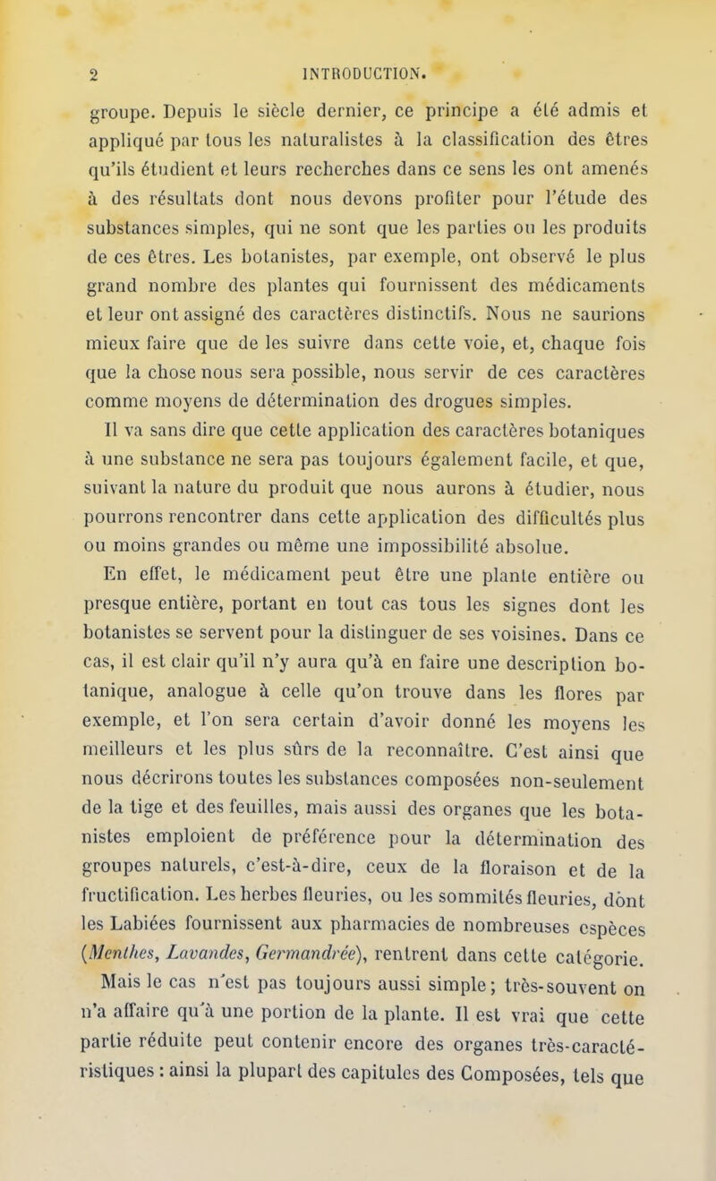 groupe. Depuis le siècle dernier, ce principe a éLé admis et appliqué par tous les naturalistes à la classification des êtres qu’ils étudient et leurs recherches dans ce sens les ont amenés à des résultats dont nous devons profiter pour l’étude des substances simples, qui ne sont que les parties ou les produits de ces êtres. Les botanistes, par exemple, ont observé le plus grand nombre des plantes qui fournissent des médicaments et leur ont assigné des caractères distinctifs. Nous ne saurions mieux faire que de les suivre dans cette voie, et, chaque fois que la chose nous sera possible, nous servir de ces caractères comme moyens de détermination des drogues simples. Il va sans dire que cette application des caractères botaniques à une substance ne sera pas toujours également facile, et que, suivant la nature du produit que nous aurons à étudier, nous pourrons rencontrer dans cette application des difficultés plus ou moins grandes ou même une impossibilité absolue. En effet, le médicament peut être une plante entière ou presque entière, portant en tout cas tous les signes dont les botanistes se servent pour la distinguer de ses voisines. Dans ce cas, il est clair qu’il n’y aura qu’à en faire une description bo- tanique, analogue à celle qu’on trouve dans les flores par exemple, et l’on sera certain d’avoir donné les moyens les meilleurs et les plus sûrs de la reconnaître. C’est ainsi que nous décrirons toutes les substances composées non-seulement de la tige et des feuilles, mais aussi des organes que les bota- nistes emploient de préférence pour la détermination des groupes naturels, c’est-à-dire, ceux de la floraison et de la fructification. Les herbes fleuries, ou les sommités fleuries, dont les Labiées fournissent aux pharmacies de nombreuses espèces {Menlhes, Lavandes, Germandrée), rentrent dans cette catégorie. Mais le cas n’est pas toujours aussi simple; très-souvent on n’a affaire qu’à une portion de la plante. 11 est vrai que cette partie réduite peut contenir encore des organes très-caracté- ristiques : ainsi la plupart des capitules des Composées, tels que