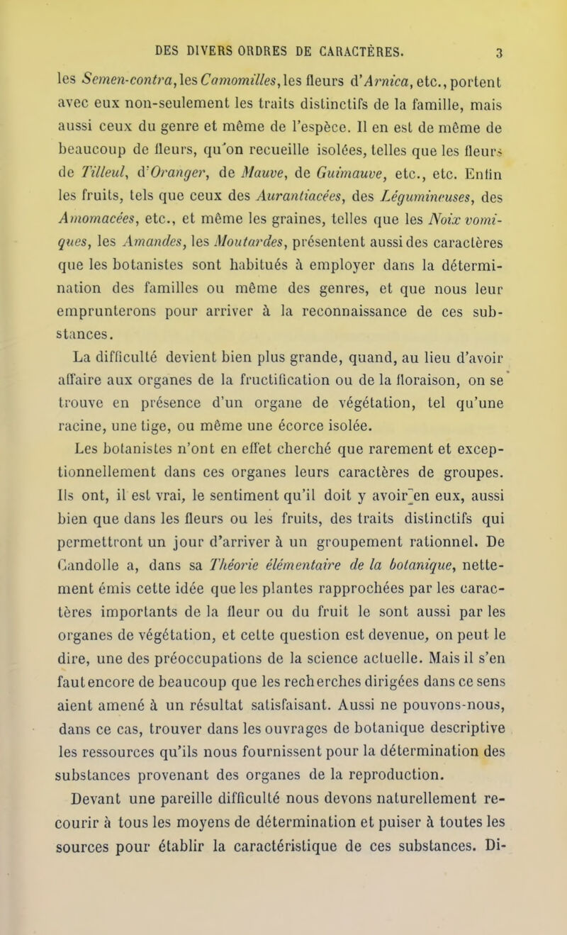 les Scmen-contra,Camomilles,\q,?, fleurs à’Arnica, etc., portent avec eux non-seulement les traits distinctifs de la famille, mais aussi ceux du genre et même de l’espèce. Il en est de môme de beaucoup de fleurs, qu'on recueille isolées, telles que les fleurs de Tilleul, û'Oranger, de Mauve, de Guimauve, etc., etc. Enlin les fruits, tels que ceux des Aurantiacées, des Légumineuses, des Amornacées, etc., et même les graines, telles que les Noix vomi- ques, les uAmandes, les Moutardes, présentent aussi des caractères que les botanistes sont habitués h employer dans la détermi- nation des familles ou même des genres, et que nous leur emprunterons pour arriver à la reconnaissance de ces sub- stances. La difficulté devient bien plus grande, quand, au lieu d’avoir alfaire aux organes de la fructification ou de la floraison, on se trouve en présence d’un organe de végétation, tel qu’une racine, une tige, ou même une écorce isolée. Les botanistes n’ont en effet cherché que rarement et excep- tionnellement dans ces organes leurs caractères de groupes. Ils ont, il est vrai, le sentiment qu’il doit y avoir^en eux, aussi bien que dans les fleurs ou les fruits, des traits distinctifs qui permettront un jour d’arriver à un groupement rationnel. De (hindolle a, dans sa Théoj'ie élémentaire de la botanique, nette- ment émis cette idée que les plantes rapprochées par les carac- tères importants de la fleur ou du fruit le sont aussi par les organes de végétation, et cette question est devenue, on peut le dire, une des préoccupations de la science actuelle. Mais il s’en fautencore de beaucoup que les recherches dirigées dans ce sens aient amené à un résultat satisfaisant. Aussi ne pouvons-nous, dans ce cas, trouver dans les ouvrages de botanique descriptive les ressources qu’ils nous fournissent pour la détermination des substances provenant des organes de la reproduction. Devant une pareille difficulté nous devons naturellement re- courir à tous les moyens de détermination et puiser à toutes les sources pour établir la caractéristique de ces substances. Di-