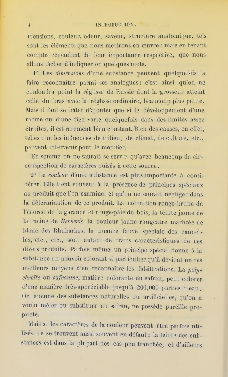 mensions, couleur, odeur, saveur, structure anatomique, tels sont les éléments que nous mettrons en œuvre : mais en tenant compte cependant de leur importance respective, que nous allons tâcher d’indiquer en quelques mots. 1° Les dimensions d’une substance peuvent quelquefois la faire reconnaître parmi ses analogues; c’est ainsi qu’on ne confondra point la réglisse de Russie dont la grosseur atteint celle du bras avec la réglisse ordinaire, beaucoup plus petite. Mais il faut se hâter d’ajouter que si le développement d’une racine ou d’une tige varie quelquefois dans des limites assez étroites, il est rarement bien constant. Bien des causes, en effet, telles que les influences de milieu, de climat, de culture, etc., peuvent intervenir pour le modifier. En somme on ne saurait se servir qu’avec beaucoup de cir- conspection de caractères puisés à cette source. 2“ La couleur d’une substance est plus importante â consi- dérer. Elle tient souvent à la présence de principes spéciaux au produit que l’on examine, et qu’on ne saurait négliger dans la détermination de ce produit. La coloration rouge-brune de l’écorce de la garance et rouge-pâle du bois, la teinte jaune de la racine de Berberis, la couleur jaune-rougeâtre marbrée de blanc des Rhubarbes, la nuance fauve spéciale des cannel- les, etc., etc., sont autant de traits caractéristiques de ces divers produits. Parfois meme un principe spécial donne â la substance un pouvoir colorant si particulier qu’il devient un des meilleurs moyens d’en reconnaître les falsifications. La j^oly- chrdite ou safranine, matière colorante du safran, peut colorer dbme manière très-appréciable jusqu’à 200,(100 parties d’eau. Or, aucune des substances naturelles ou artificielles, qu’on a voulu mêler ou substituer au safran, ne possède pareille pro- priété. Mais si les caractères de la couleur peuvent être parfois uti- lisés, ils se trouvent aussi souvent en défaut : la teinte des sub- stances est dans la plupart des cas peu tranchée, et d’ailleurs