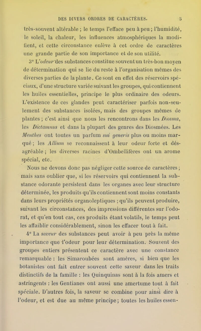 très-souvent altérable ; le temps l’efface peu à peu; l’humidité, le soleil, la chaleur, les iudiiences atmosphériques la modi- lient, et cette circonstance enlève à cet ordre de caractères une grande partie de son importance et de son utilité. L’odeur'des substances constitue souvent un très-bon moyen de détermination qui se lie du reste à l’organisation mêmes des diverses parties de la plante. Ce sont en effet des réservoirs spé- ciaux, d’une structure variée suivant les groupes, qui contiennent les huiles essentielles, principe le plus ordinaire des odeurs. L’existence de ces glandes peut caractériser parfois non-seu- lement des substances isolées, mais des groupes mêmes de plantes ; c’est ainsi que nous les rencontrons dans les Diosma, les Dictamnus et dans la plupart des genres des Diosmées. Les Menthes ont toutes un parfum sui generis plus ou moins mar- qué ; les Allium se reconnaissent à leur odeur forte et dés- agréable ; les diverses racines d’Ombellifères ont un arôme spécial, etc. Nous ne devons donc pas négliger cette source de caractères ; mais sans oublier que, si les réservoirs qui contiennent la sub- stance odorante persistent dans les organes avec leur structure déterminée, les produits qu’ils contiennent sont moins constants dans leurs propriétés organoleptiques ; qu’ils peuvent produire, suivant les circonstances, des impressions différentes sur l’odo- rat, et qu’en tout cas, ces produits étant volatils, le temps peut les altaiblir considérablement, sinon les effacer tout à fait. 4° La saveur des substances peut avoir à peu près la même importance que i’odeur pour leur détermination. Souvent des groupes entiers présentent ce caractère avec une constance remarquable : les Simaroubées sont amères, si bien que les botanistes ont fait entrer souvent cette saveur dans les traits distinctifs de la famille : les Quinquinas sont à la fois amers et astringents : les Gentianes ont aussi une amertume tout à fait spéciale. D’autres fois, la saveur se combine pour ainsi dire i\ l’odeur, et est due au même principe; toutes les huiles essen-