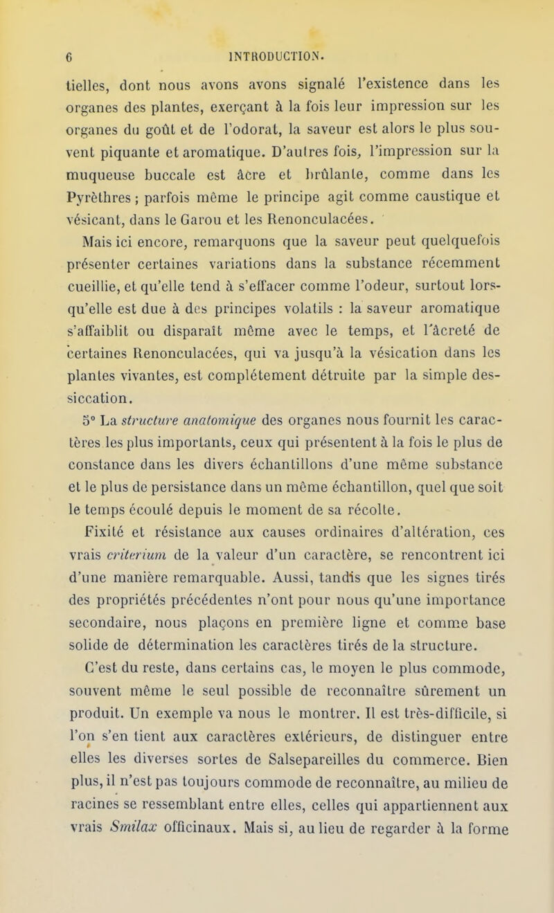 lielles, dont nous avons avons signalé l’existence dans les organes des plantes, exerçant à la fois leur impression sur les organes du goût et de l’odorat, la saveur est alors le plus sou- vent piquante et aromatique. D’aulres fois^ l’impression sur la muqueuse buccale est âcre et brûlante, comme dans les Pyrèthres ; parfois môme le principe agit comme caustique et vésicant, dans le Garou et les Renonculacées. Mais ici encore, remarquons que la saveur peut quelquefois présenter certaines variations dans la substance récemment cueillie, et qu’elle tend à s’effacer comme l’odeur, surtout lors- qu’elle est due à des principes volatils : la saveur aromatique s’affaiblit ou disparaît môme avec le temps, et Tâcreté de certaines Renonculacées, qui va jusqu’à la vésication dans les plantes vivantes, est complètement détruite par la simple des- siccation. O® La structure anatomique des organes nous fournit les carac- tères les plus importants, ceux qui présentent à la fois le plus de constance dans les divers échantillons d’une môme substance et le plus de persistance dans un môme échantillon, quel que soit le temps écoulé depuis le moment de sa récolte. Fixité et résistance aux causes ordinaires d’altération, ces vrais critérium de la valeur d’un caractère, se rencontrent ici d’une manière remarquable. Aussi, tandis que les signes tirés des propriétés précédentes n’ont pour nous qu’une importance secondaire, nous plaçons en première ligne et comme base solide de détermination les caractères tirés de la structure. C’est du reste, dans certains cas, le moyen le plus commode, souvent môme le seul possible de reconnaître sûrement un produit. Un exemple va nous le montrer. R est très-difficile, si l’on s’en tient aux caractères extérieurs, de distinguer entre elles les diverses sortes de Salsepareilles du commerce. Bien plus, il n’est pas toujours commode de reconnaître, au milieu de racines se ressemblant entre elles, celles qui appartiennent aux vrais Smilax officinaux. Mais si, au lieu de regarder à la forme