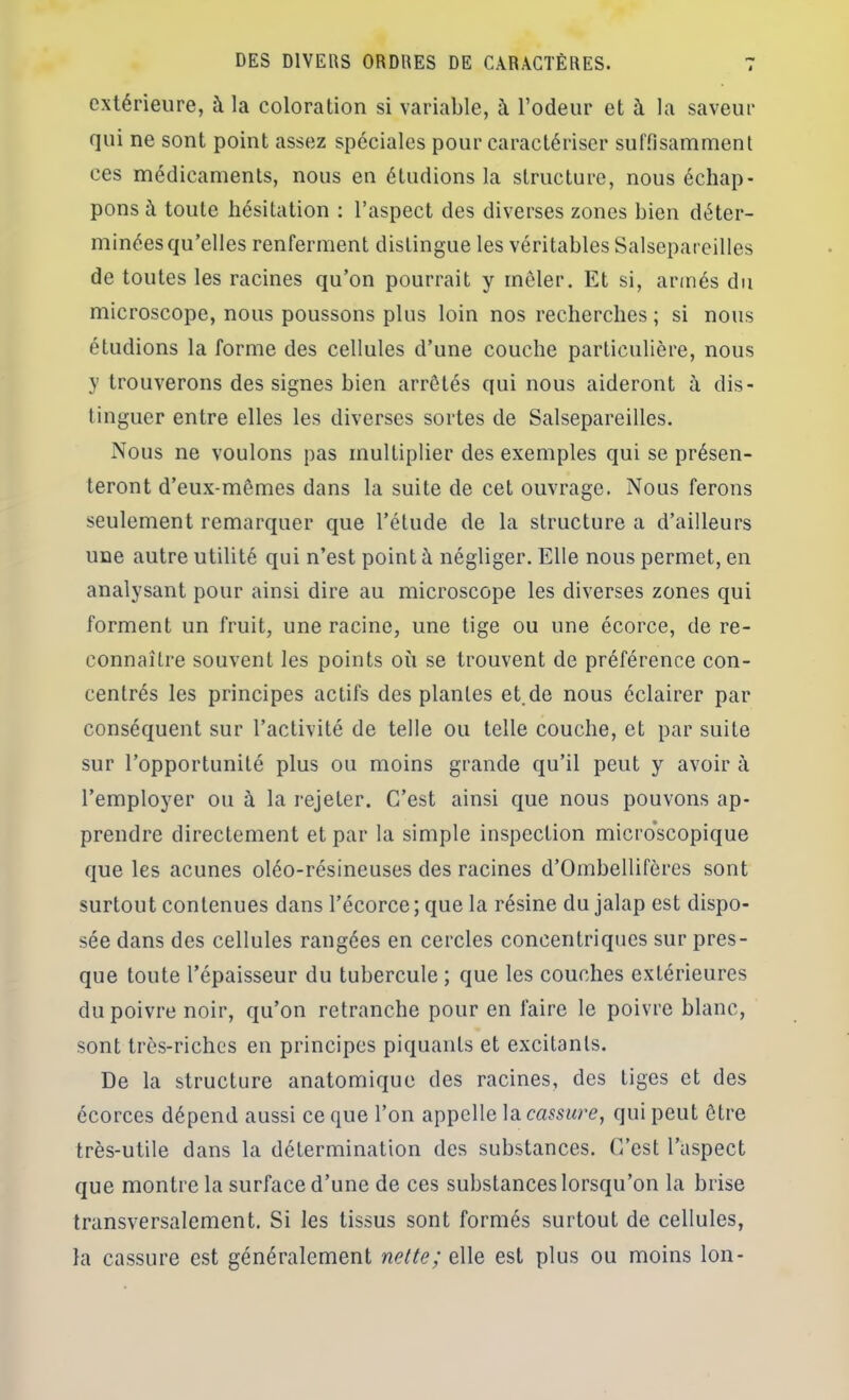 extérieure, à la coloration si variable, à rôdeur et à la saveur qui ne sont point assez spéciales pour caractériser suffisamment ces médicaments, nous en étudions la structure, nous échap- pons à toute hésitation : l’aspect des diverses zones bien déter- minées qu’elles renferment distingue les véritables Salsepareilles de toutes les racines qu’on pourrait y mêler. Et si, armés du microscope, nous poussons plus loin nos recherches ; si nous étudions la forme des cellules d’une couche particulière, nous y trouverons des signes bien arrêtés qui nous aideront à dis- tinguer entre elles les diverses sortes de Salsepareilles. Nous ne voulons pas multiplier des exemples qui se présen- teront d’eux-mêmes dans la suite de cet ouvrage. Nous ferons seulement remarquer que l’étude de la structure a d’ailleurs une autre utilité qui n’est point à négliger. Elle nous permet, en analysant pour ainsi dire au microscope les diverses zones qui forment un fruit, une racine, une tige ou une écorce, de re- connaître souvent les points où se trouvent de préférence con- centrés les principes actifs des plantes et.de nous éclairer par conséquent sur l’activité de telle ou telle couche, et par suite sur l’opportunité plus ou moins grande qu’il peut y avoir à l’employer ou à la rejeter. C’est ainsi que nous pouvons ap- prendre directement et par la simple inspection micro'scopique que les acunes oléo-résineuses des racines d’Ombellifèrcs sont surtout contenues dans l’écorce; que la résine du jalap est dispo- sée dans des cellules rangées en cercles concentriques sur pres- que toute l’épaisseur du tubercule ; que les couches extérieures du poivre noir, qu’on retranche pour en faire le poivre blanc, sont très-riches en principes piquants et excitants. De la structure anatomique des racines, des tiges et des écorces dépend aussi ce que l’on appelle la cassure, qui peut être très-utile dans la détermination des substances. C’est l’aspect que montre la surface d’une de ces substances lorsqu’on la brise transversalement. Si les tissus sont formés surtout de cellules, la cassure est généralement nette; elle est plus ou moins Ion-
