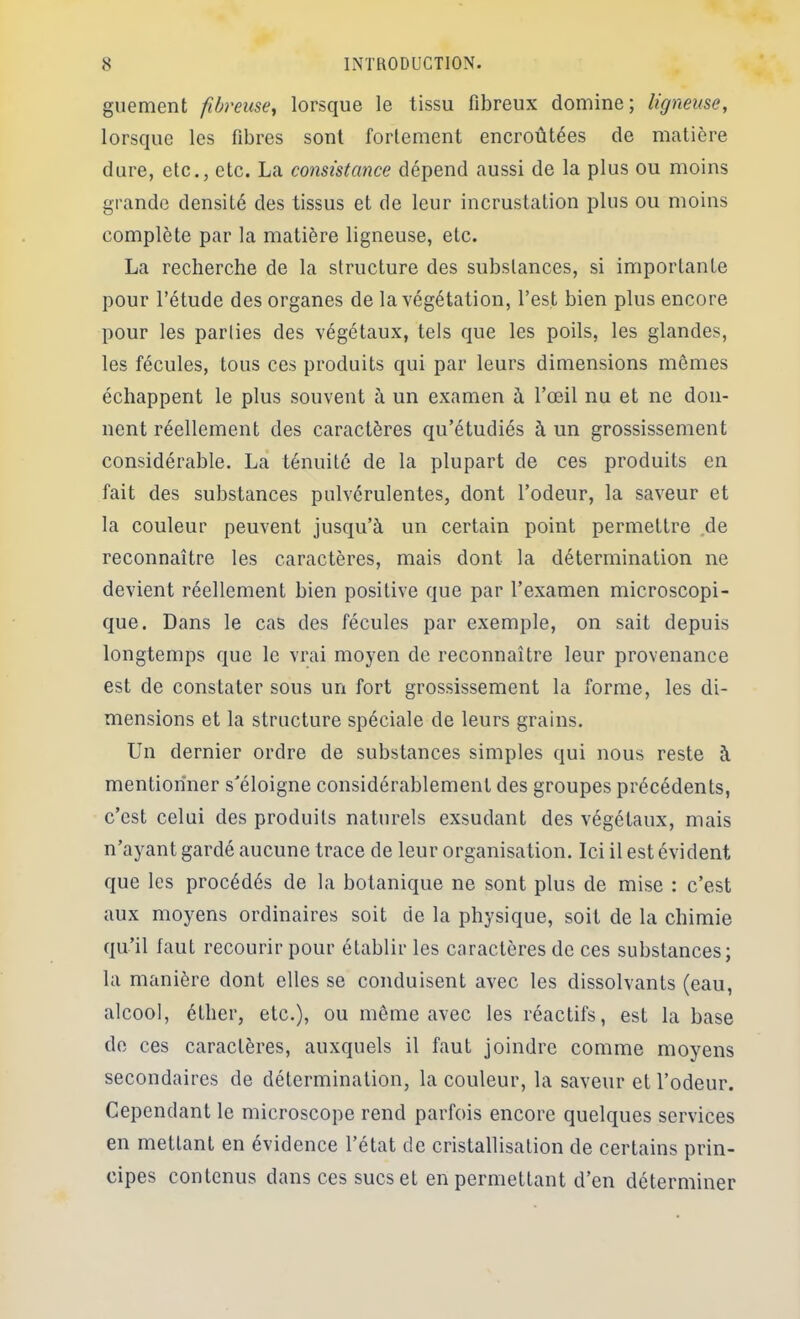 guement fibreuscy lorsque le tissu fibreux domine; ligneuse, lorsque les fibres sont fortement encroûtées de matière dure, etc., etc. La consistance dépend aussi de la plus ou moins grande densité des tissus et de leur incrustation plus ou moins complète par la matière ligneuse, etc. La recherche de la structure des substances, si importante pour l’étude des organes de la végétation, l’est bien plus encore pour les parties des végétaux, tels que les poils, les glandes, les fécules, tous ces produits qui par leurs dimensions mêmes échappent le plus souvent à un examen à l’œil nu et ne don- nent réellement des caractères qu’étudiés à un grossissement considérable. La ténuité de la plupart de ces produits en fait des substances pulvérulentes, dont l’odeur, la saveur et la couleur peuvent jusqu’à un certain point permettre ,de reconnaître les caractères, mais dont la détermination ne devient réellement bien positive que par l’examen microscopi- que. Dans le cas des fécules par exemple, on sait depuis longtemps que le vrai moyen de reconnaître leur provenance est de constater sous un fort grossissement la forme, les di- mensions et la structure spéciale de leurs grains. Un dernier ordre de substances simples qui nous reste à mentionner s'éloigne considérablement des groupes précédents, c’est celui des produits naturels exsudant des végétaux, mais n’ayant gardé aucune trace de leur organisation. Ici il est évident que les procédés de la botanique ne sont plus de mise : c’est aux moyens ordinaires soit de la physique, soit de la chimie qu’il faut recourir pour établir les caractères de ces substances; la manière dont elles se conduisent avec les dissolvants (eau, alcool, éther, etc.), ou même avec les réactifs, est la base de ces caractères, auxquels il faut joindre comme moyens secondaires de détermination, la couleur, la saveur et l’odeur. Cependant le microscope rend parfois encore quelques services en mettant en évidence l’état de cristallisation de certains prin- cipes contenus dans ces sucs et en permettant d’en déterminer