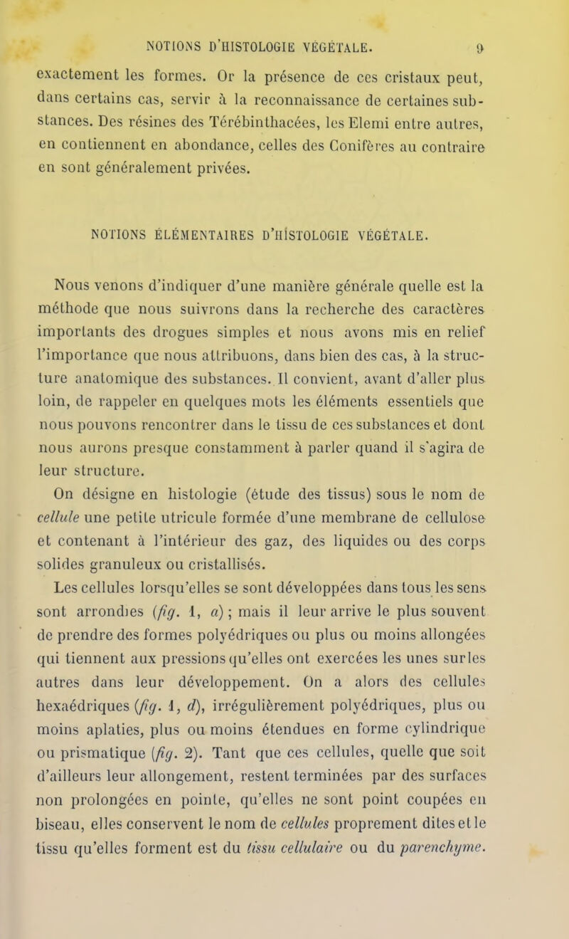 exactement les formes. Or la présence de ces cristaux peut, dans certains cas, servir à la reconnaissance de certaines sub- stances. Des résines des Térébinthacées, les Elemi entre autres, en contiennent en abondance, celles des Conifères au contraire en sont généralement privées. NOTIONS ÉLÉMENTAIRES D’IIISTOLOGIE VÉGÉTALE. Nous venons d’indiquer d’une manière générale quelle est la méthode que nous suivrons dans la recherche des caractères importants des drogues simples et nous avons mis en relief l’importance que nous attribuons, dans bien des cas, à la struc- ture anatomique des substances. Il convient, avant d’aller plus loin, de rappeler en quelques mots les éléments essentiels que nous pouvons rencontrer dans le tissu de ces substances et dont nous aurons presque constamment à parler quand il s'agira de leur structure. On désigne en histologie (étude des tissus) sous le nom de cellule une petite utricule formée d’une membrane de cellulose et contenant à l’intérieur des gaz, des liquides ou des corps solides granuleux ou cristallisés. Les cellules lorsqu’elles se sont développées dans tous les sens sont arrondies {fig. 1, a)\ mais il leur arrive le plus souvent de prendre des formes polyédriques ou plus ou moins allongées qui tiennent aux pressions qu’elles ont exercées les unes surles autres dans leur développement. On a alors des cellules hexaédriques (//^. 1, d), irrégulièrement polyédriques, plus ou moins aplaties, plus ou moins étendues en forme cylindrique ou prismatique [p.g. 2). Tant que ces cellules, quelle que soit d’ailleurs leur allongement, restent terminées par des surfaces non prolongées en pointe, qu’elles ne sont point coupées en biseau, elles conservent le nom de cellules proprement dites et le tissu qu’elles forment est du tissu cellulaire ou du parenchyme.