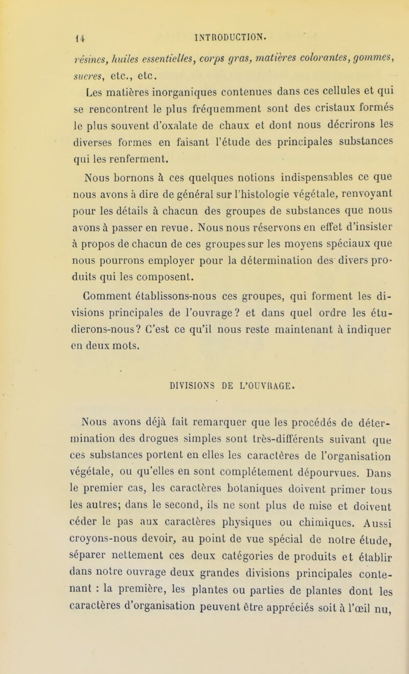 résines, huiles essentielles, corps gras, matières colorantes, gommes, sucres, etc., etc. Les matières inorganiques contenues dans ces cellules et qui se rencontrent le plus fréquemment sont des cristaux formés le plus souvent d’oxalate de chaux et dont nous décrirons les diverses formes en faisant l’étude des principales substances qui les renferment. Nous bornons à ces quelques notions indispensables ce que nous avons <à dire de général sur l’histologie végétale, renvoyant pour les détails à chacun des groupes de substances que nous avons à passer en revue. Nous nous réservons en effet d’insister à propos de chacun de ces groupes sur les moyens spéciaux que nous pourrons employer pour la détermination des divers pro- duits qui les composent. Comment établissons-nous ces groupes, qui forment les di- visions principales de l’ouvrage? et dans quel ordre les étu- dierons-nous? C’est ce qu’il nous reste maintenant à indiquer en deux mots. DIVISIONS DE L’OUVRAGE. Nous avons déjà fait remarquer que les procédés de déter- mination des drogues simples sont très-différents suivant que ces substances portent en elles les caractères de l’organisation végétale, ou qu’elles en sont complètement dépourvues. Dans le premier cas, les caractères botaniques doivent primer tous les autres; dans le second, ils ne sont plus de mise et doivent céder le pas aux caractères physiques ou chimiques. Aussi croyons-nous devoir, au point de vue spécial de notre étude, séparer nettement ces deux catégories de produits et établir dans notre ouvrage deux grandes divisions principales conte- nant : la première, les plantes ou parties de plantes dont les caractères d’organisation peuvent être appréciés soit i\ l’œil nu.