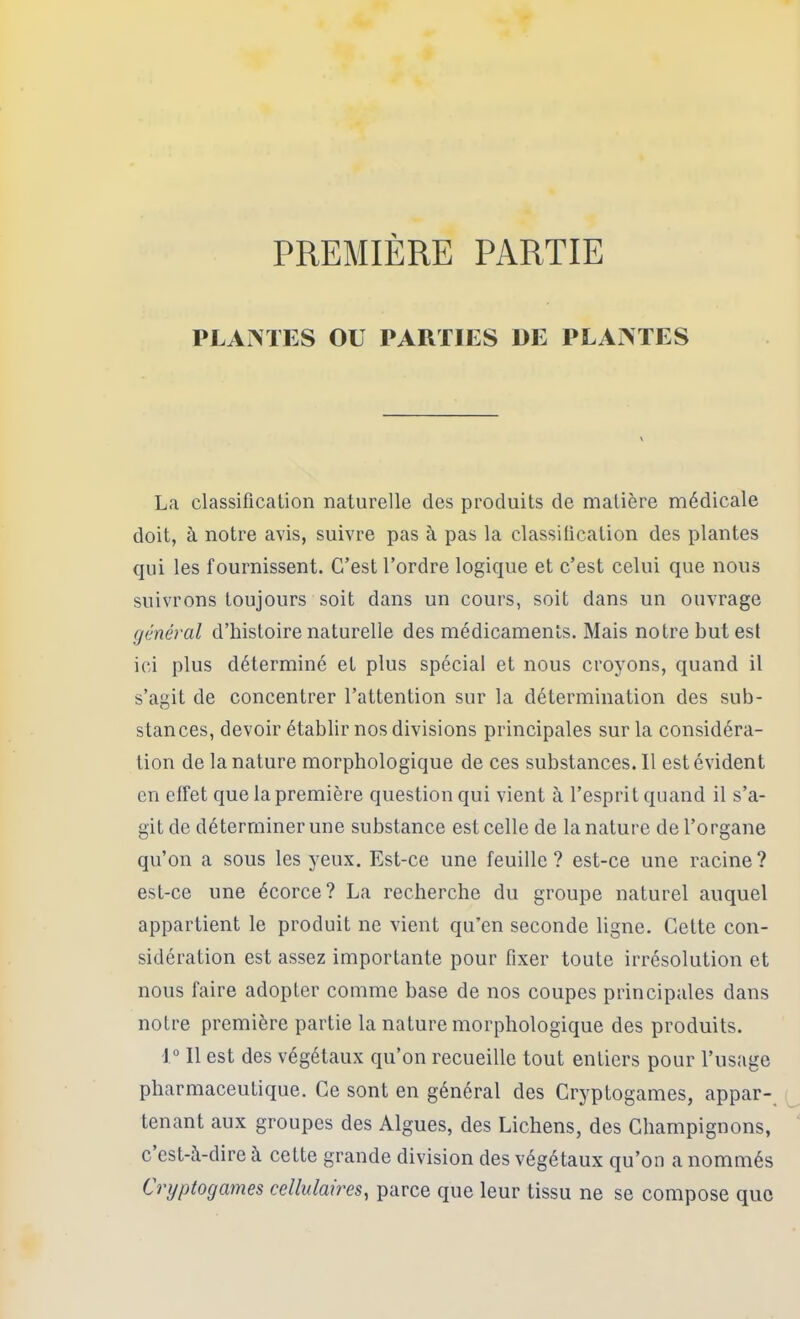 PREMIÈRE PARTIE PLAMES OU PARTIES 1>E PLAATES La classification naturelle des produits de matière médicale doit, à notre avis, suivre pas à pas la classification des plantes qui les fournissent. C’est l’ordre logique et c’est celui que nous suivrons toujours soit dans un cours, soit dans un ouvrage (jénéral d’histoire naturelle des médicaments. Mais notre but est ici plus déterminé et plus spécial et nous croyons, quand il s’agit de concentrer l’attention sur la détermination des sub- stances, devoir établir nos divisions principales sur la considéra- tion de la nature morphologique de ces substances. Il est évident en clfet que la première question qui vient à l’esprit quand il s’a- git de déterminer une substance est celle de la nature de l’organe qu’on a sous les yeux. Est-ce une feuille ? est-ce une racine ? est-ce une écorce ? La recherche du groupe naturel auquel appartient le produit ne vient qu’en seconde ligne. Cette con- sidération est assez importante pour fixer toute irrésolution et nous faire adopter comme base de nos coupes principales dans notre première partie la nature morphologique des produits. 1“ Il est des végétaux qu’on recueille tout entiers pour l’usage pharmaceutique. Ce sont en général des Cryptogames, appar-^ tenant aux groupes des Algues, des Lichens, des Champignons, c est-à-dire à cette grande division des végétaux qu’on a nommés Cryptogames cellulaires^ parce que leur tissu ne se compose que