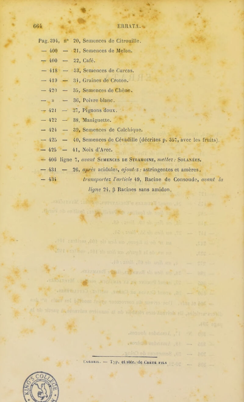 •* ■ .* ERR\TA.>. l’ag. 39i, n‘ 20, Semonces de Citrouille, — 400 — 21, Semences de Melon. — 400 — 22, Café. — 418 — 33, Semences de Curcas. — 419 — 3i, Graines de Croton. — 420 — 35^ Semences de Chêne. — » — 3G, Poivre blanc. — 421 — 37, Pignons doux. — 422 — 88, Maniguette. — 424 — 39, Semences de Colchique, — 425 — 40, Semences de Cévadille (décrites p. 357, avec les fnûts). — 425 — 41, Noix d’Arec, — 406 ligne 7, avmit Skmences de Steamoine, mettez: SoLA^ÉES. — 431 — 2G, après acidulés, .-astringentes et amères, — 434 transportez l'article 49, Racine de Consoude, avant lu ligne 24, (3 Racines sans amidon. CoiiiiKiL. — l\p. etslér. (le Cukte fils