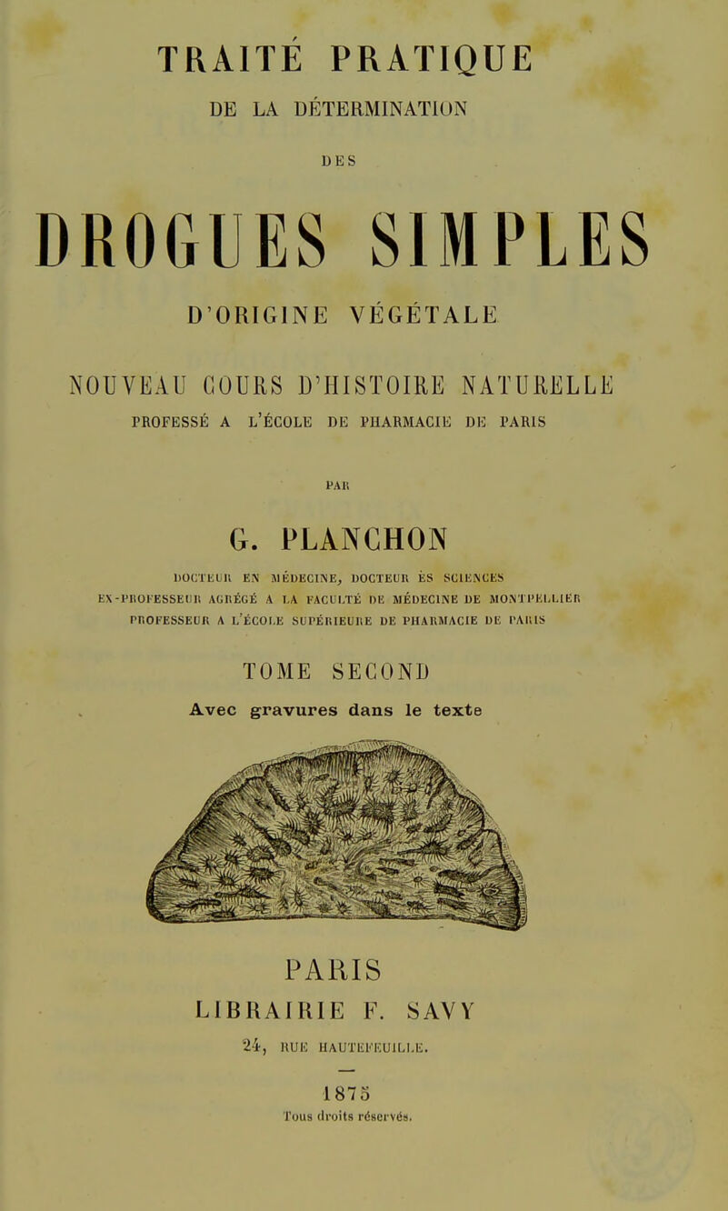 DE LA DÉTERMINATION DES DROGUES SIMPLES D’ORIGINE VÉGÉTALE NOUVEAU COURS D’HISTOIRE NATURELLE PROFESSÉ A l’École de puarmacie de paris PAU G. PLANCHON DÜCTliUU EN iMÉDECINE, DOCTEUn ES SCIENCES EX-PltüEESSEtin AGIIÉGÉ A LA EACULTÉ DE MÉDECINE DE MONTPELLIER PnOFESSEÜR A l’ÉCOI.E SUPÉRIEURE UE PHARMACIE DE PARIS TOME SECOND Avec gravures dans le texte PARIS LIBUAIKIE E\ SAVV 24, HUE UAUTEEEUILLE. 1875 Tous droits réservés.