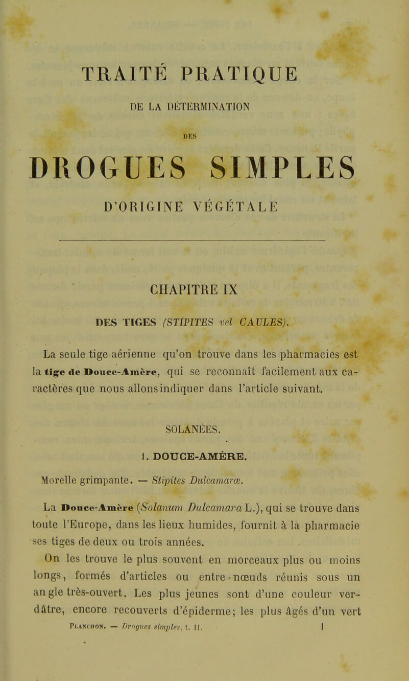 PE LA DÉTERMINATION DES DROGUES SIMPLES D’ORIGINE VÉGÉTALE CHAPITRE IX DES TIGES (STIPITES vel GAULES). La seule tige aérienne qu’on trouve dans les pharmacies est la tiçe de Douce-Amère, qui se reconnaît facilement aux ca- ractères que nous allons indiquer dans l’article suivant. SOLANÉES. J. DOUCE-AMÈRE. Morelle grimpante. — Stipites Dulcamarœ. La Douce-Amère {Solanu7ïi Dulcamarah.), qui se trouve dans I toute l’Europe, dans les lieux humides, fournit à la pharmacie ses tiges de deux ou trois années. (3n les trouve le plus souvent en morceaux plus ou moins longs, formés d’articles ou entre-nœuds réunis sous un angle très-ouvert. Les plus jeunes sont d’une couleur ver- dâtre, encore recouverts d’épiderme; les plus âgés d’un vert