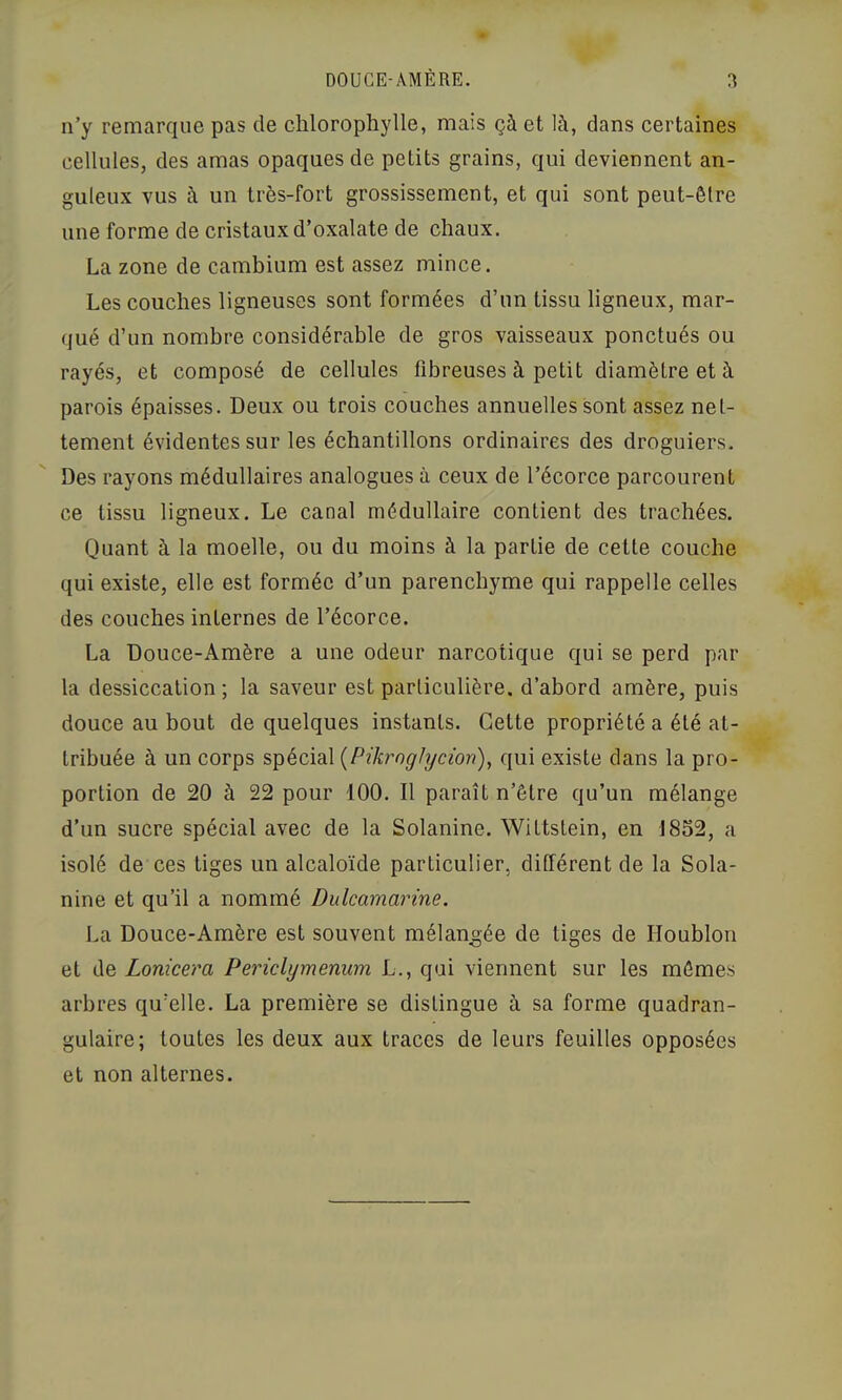 DOUCE-AMÈRE. n’y remarque pas de chlorophylle, mais çà et là, dans certaines cellules, des amas opaques de petits grains, qui deviennent an- guleux vus à un très-fort grossissement, et qui sont peut-être une forme de cristaux d’oxalate de chaux. La zone de camhium est assez mince. Les couches ligneuses sont formées d’un tissu ligneux, mar- qué d’un nombre considérable de gros vaisseaux ponctués ou rayés, et composé de cellules fibreuses à petit diamètre et à parois épaisses. Deux ou trois couches annuelles sont assez net- tement évidentes sur les échantillons ordinaires des droguiers. Des rayons médullaires analogues à ceux de l’écorce parcourent ce tissu ligneux. Le canal médullaire contient des trachées. Quant à la moelle, ou du moins à la partie de cette couche qui existe, elle est formée d’un parenchyme qui rappelle celles des couches internes de l’écorce, La Douce-Amère a une odeur narcotique qui se perd par la dessiccation; la saveur est particulière, d’abord amère, puis douce au bout de quelques instants. Celte propriété a été at- tribuée à un corps spécial {PikrngJycion), qui existe dans la pro- portion de 20 à 22 pour 100. Il paraît n’être qu’un mélange d’un sucre spécial avec de la Solanine, Wittstein, en 1852, a isolé de ces tiges un alcaloïde particulier, différent de la Sola- nine et qu’il a nommé Dulcamarine. La Douce-Amère est souvent mélangée de tiges de Houblon et de Lonicera Periclymenum L., qui viennent sur les mêmes arbres qu’elle. La première se distingue à sa forme quadran- gulaire; toutes les deux aux traces de leurs feuilles opposées et non alternes.