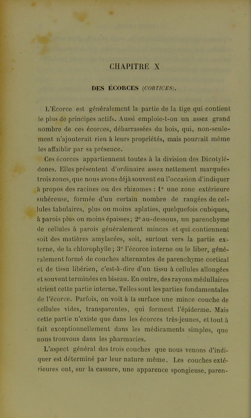 CHAPITRE X DES ÉCORCES (CORTICES). L’Écorce est généralement la partie de la tige qui contient le plus de principes actifs. Aussi emploie-t-on un assez grand nombre de ces écorces, débarrassées du bois, qui, non-seule- ment n’ajouterait rien à leurs propriétés, mais pourrait môme les affaiblir par sa présence. Ces écorces appartiennent toutes à la division des Dicotylé- dones. Elles présentent d’ordinaire assez nettement marquées trois zones, que nous avons déjà.souvent eu l’occasion d’indiquer à propos des racines ou des rhizomes : 1“ une zone extérieure subéreuse, formée d’un certain nombre de rangées de cel- lules tabulaires, plus ou moins aplaties, quelquefois cubiques, à parois plus ou moins épaisses; 2° au-dessous, un parenchyme de cellules à parois généralement minces et qui contiennent soit des matières amylacées, soit, surtout vers la partie ex- terne, de la chlorophylle ; 3“ l’écorce interne ou le liber, géné- ralement formé de couches alternantes de parenchyme cortical et de tissu libérien, c’est-à-dire d’un tissu à cellules allongées et souvent terminées en biseau. En outre, des rayons médullaires strient cette partie interne. Telles sont les parties fondamentales de l’écorce. Parfois, on voit à la surface une mince couche de cellules vides, transparentes, qui forment l’épiderme. Mais cette partie n’existe que dans les écorces très-jeunes, et tout à fait exceptionnellement dans les médicaments simples, que nous trouvons dans les pharmacies. L’aspect général des trois couches que nous venons d’indi- quer est déterminé par leur nature môme. Les couches exté- rieures ont, sur la cassure, une apparence spongieuse, paren-