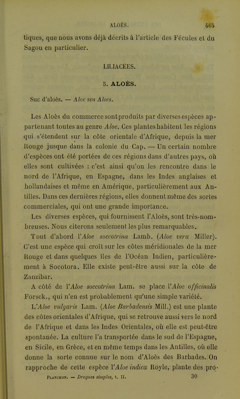 ALOÈS. 4C5 tiques, que nous avons déjà décrits à l’article des Fécules et du Sagou en particulier. LILIACÉES. 5. ALOÈS. Suc d’aloès. — Aloe seu Aloes. Les Aloès du commerce sont produits par diverses espèces ap- partenant toutes au genre Aloe. Ces plantes habitent les régions qui s’étendent sur la côte orientale d’Afrique, depuis la mer Rouge jusque dans la colonie du Cap. — Un certain nombre d’espèces ont été portées de ces régions dans d’autres pays, où elles sont cultivées : c’est ainsi qu’on les rencontre dans le nord de l’Afrique, en Espagne, dans les Indes anglaises et hollandaises et même en Amérique, particulièrement aux An- tilles. Dans ces dernières régions, elles donnent même des sortes commerciales, qui ont une grande importance. Les diverses espèces, qui fournissent l’Aloès, sont très-nom- breuses. Nous citerons seulement les plus remarquables. Tout d’abord VAloe soccoirina Lamb. {Aloe vera Miller). C’est une espèce qui croît sur les côtes méridionales de la mer Rouge et dans quelques îles de l’Océan Indien, particulière- ment à Socotora. Elle existe peut-être aussi sur la côte de Zanzibar. A côté de VAloe soceotrina Lam. se place VAloe officinalis Forsck., qui n’en est probablement qu^une simple variété. l/Aloe vulgaris Lam. {Aloe Barhademh Mill.) est une plante des côtes orientales d’Afrique, qui se retrouve aussi vers le nord de l’Afrique et dans les Indes Orientales, où elle est peut-être spontanée. La culture l’a transportée dans le sud de l’Espagne, en Sicile, en Grèce, et en même temps dans les Antilles, où elle donne la sorte connue sur le nom d’Aloès des Barbades. On rapproche de cette espèce VAloe indica Royle, plante des prq- Planchok. — Drogues simples, t. II. 30