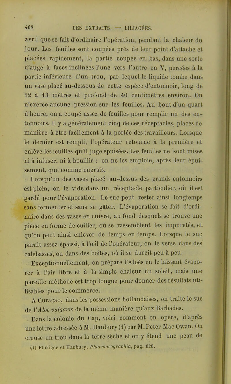 avril que se fait d’ordinaire l’opération, pendant la chaleur du jour. Les feuilles sont coupées près de leur point d’attache et placées rapidement, la partie coupée en bas, dans une sorte d’auge à faces inclinées l’une vers l’autre en V, percées à la partie inférieure d’un trou, par lequel le liquide tombe dans un vase placé au-dessous de cette espèce d’entonnoir, long de 12 à 13 mètres et profond de 40 centimètres environ. On n’exerce aucune pression sur les feuilles. Au bout d’un quart d’heure, on a coupé assez de feuilles pour remplir un des en- tonnoirs. Il y a généralement cinq de ces réceptacles, placés de manière à être facilement à la portée des travailleurs. Lorsque le dernier est rempli, l’opérateur retourne à la première et enlève les feuilles qu’il juge épuisées. Les feuilles ne sont mises ni à infuser, ni à bouillir : on ne les emploie, après leur épui- sement, que comme engrais. Lorsqu’un des vases placé au-dessus des grands entonnoirs est plein, on le vide dans un réceptacle particulier, où il est gardé pour l’évaporation. Le suc peut rester ainsi longtemps sans fermenter et sans se gâter. L’évaporation se fait d’ordi- naire dans des vases en cuivre, au fond desquels se trouve une pièce en forme de cuiller, où se rassemblent les impuretés, et qu’on peut ainsi enlever de temps en temps. Lorsque le suc paraît assez épaissi, à l’œil de l’opérateur, on le verse dans des calebasses, ou dans des boîtes, où il se durcit peu à peu. Exceptionnellement, on prépare l’Aloès en le laissant évapo- rer à l’air libre et à la simple chaleur du soleil, mais une pareille méthode est trop longue pour donner des résultats uti- lisables pour le commerce. A Curaçao, dans les possessions hollandaises, on traite le suc de VAloe vulgaris de la même manière qu’aux Barbades. Dans la colonie du Cap, voici comment on opère, d’après une lettre adressée àM. Hanbury (1) par M. Peter Mac Owan. On creuse un trou dans la terre sèche et on y étend une peau de (1) Flükiger et Hanbury. Pliarmacographia, pag. G20.