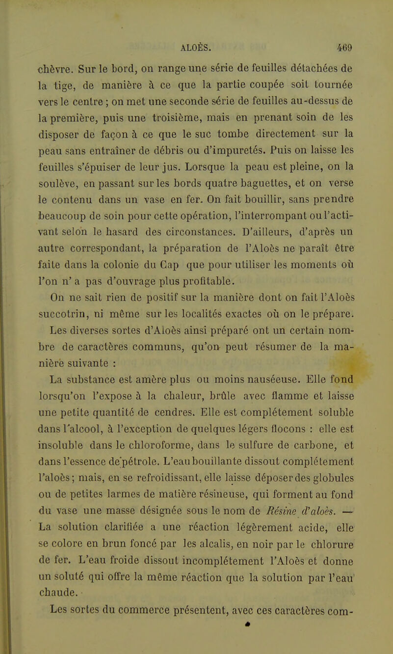chèvre. Sur le bord, on range une série de feuilles détachées de la tige, de manière à ce que la partie coupée soit tournée vers le centre ; on met une seconde série de feuilles au-dessus de la première, puis une troisième, mais en prenant soin de les disposer de façon à ce que le suc tombe directement sur la peau sans entraîner de débris ou d’impuretés. Puis on laisse les feuilles s’épuiser de leur jus. Lorsque la peau est pleine, on la soulève, en passant sur les bords quatre baguettes, et on verse le contenu dans un vase en fer. On fait bouillir, sans prendre beaucoup de soin pour cette opération, l’interrompant ou l’acti- vant selon le hasard des circonstances. D’ailleurs, d’après un autre correspondant, la préparation de l’Aloès ne paraît être faite dans la colonie du Cap que pour utiliser les moments où l’on n’a pas d’ouvrage plus profitable. On ne sait rien de positif sur la manière dont on fait l’Aloès succotrin, ni même sur les localités exactes où on le prépare. Les diverses sortes d’Aloès ainsi préparé ont un certain nom- bre de caractères communs, qu’on- peut résumer de la ma- nière suivante : La substance est amère plus ou moins nauséeuse. Elle fond lorsqu’on l’expose à la chaleur, brûle avec flamme et laisse une petite quantité de cendres. Elle est complètement soluble dans l’alcool, à l’exception de quelques légers flocons : elle est insoluble dans le chloroforme, dans le sulfure de carbone, et dans l’essence de'pétrole. L’eau bouillante dissout complètement l’aloès; mais, en se refroidissant, elle laisse déposer des globules ou de petites larmes de matière résineuse, qui forment au fond du vase une masse désignée sous le nom de Résine d’aloès. — La solution clariliée a une réaction légèrement acide, elle se colore en brun foncé par les alcalis, en noir par le chlorure de fer. L’eau froide dissout incomplètement l’Aloès et donne un soluté qui offre la même réaction que la solution par l’eau' chaude. Les sortes du commerce présentent, avec ces caractères com-