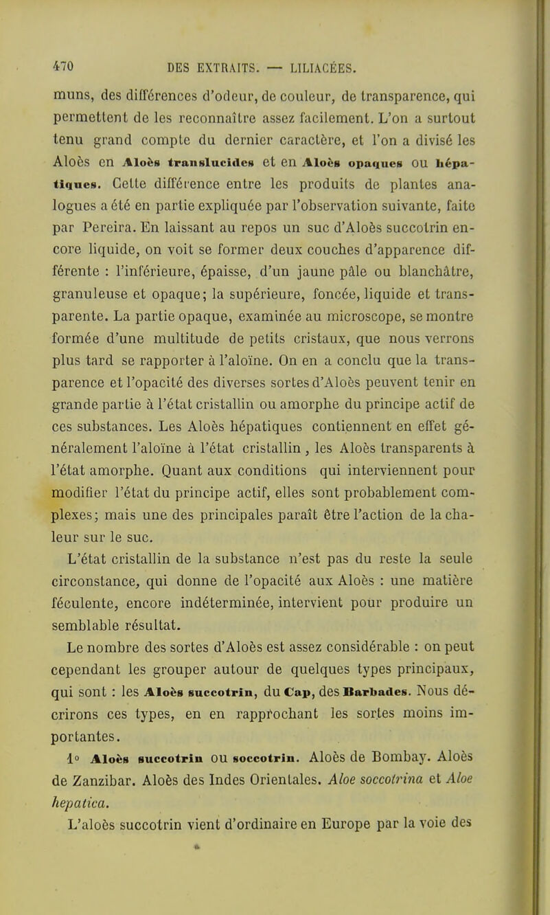 muns, des différences d’odeur, de couleur, de transparence, qui permettent de les reconnaître assez facilement. L’on a surtout tenu grand compte du dernier caractère, et l’on a divisé les Aloès en Aloès transluciilcH et en AIovb opaques OU hépa- tiques. Cette différence entre les produits de plantes ana- logues a été en partie expliquée par l’observation suivante, faite par Pereira. En laissant au repos un suc d’Aloès succotrin en- core liquide, on voit se former deux couches d’apparence dif- férente : l’inférieure, épaisse, d’un jaune pâle ou blanchâtre, granuleuse et opaque; la supérieure, foncée, liquide et trans- parente. La partie opaque, examinée au microscope, se montre formée d’une multitude de petits cristaux, que nous verrons plus tard se rapporter à l’aloïne. On en a conclu que la trans- parence et l’opacité des diverses sortes d’Aloès peuvent tenir en grande partie à l’état cristallin ou amorphe du principe actif de ces substances. Les Aloès hépatiques contiennent en effet gé- néralement l’aloïne à l’état cristallin , les Aloès transparents à l’état amorphe. Quant aux conditions qui interviennent pour modifier l’état du principe actif, elles sont probablement com- plexes; mais une des principales paraît être l’action de la cha- leur sur le suc. L’état cristallin de la substance n’est pas du reste la seule circonstance, qui donne de l’opacité aux Aloès : une matière féculente, encore indéterminée, intervient pour produire un semblable résultat. Le nombre des sortes d’Aloès est assez considérable : on peut cependant les grouper autour de quelques types principaux, qui sont : les Aloès succotrin, du Cap, des Barbades. Nous dé- crirons ces types, en en rapprochant les sortes moins im- portantes. 1° Aloès succotrin OU soccotrin. Aloès de Bombay. Aloès de Zanzibar. Aloès des Indes Orientales. Aloe soccoirina et Aloe hepatica. L’aloès succotrin vient d’ordinaire en Europe par la voie des