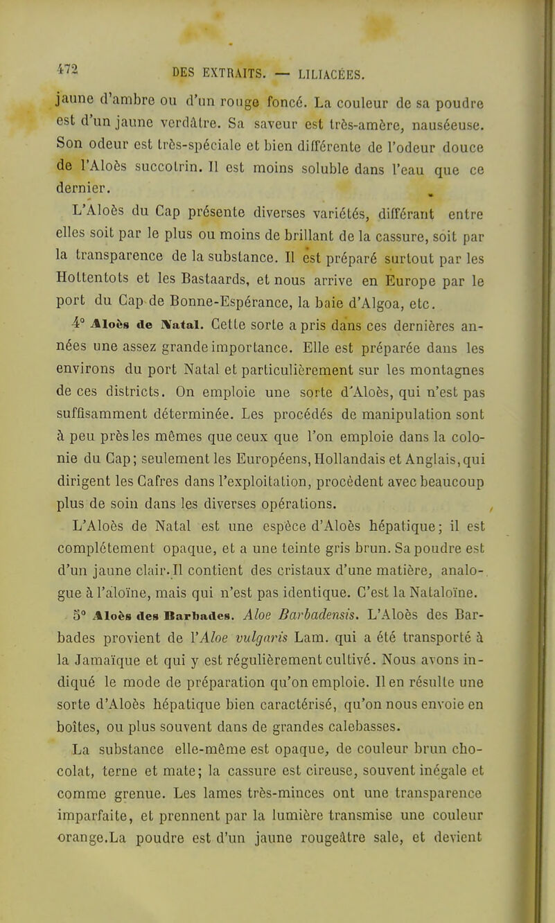 jaune d ambre ou d’un rouge foncé. La couleur de sa poudre est d un jaune verdâtre. Sa saveur est très-amère, nauséeuse. Son odeur est très-spéciale et bien différente de l’odeur douce de 1 Aloès succotrin. Il est moins soluble dans l’eau que ce dernier. « L’Aloès du Cap présente diverses variétés, différant entre elles soit par le plus ou moins de brillant de la cassure, soit par la transparence de la substance. Il est préparé surtout par les Hottentots et les Bastaards, et nous arrive en Europe par le port du Cap de Bonne-Espérance, la baie d’Algoa, etc. 4° Aloès tie rvatai. Cette sorte a pris dans ces dernières an- nées une assez grande importance. Elle est préparée dans les environs du port Natal et particulièrement sur les montagnes de ces districts. On emploie une sorte d'Aloès, qui n’est pas suffisamment déterminée. Les procédés de manipulation sont à peu près les mêmes que ceux que l’on emploie dans la colo- nie du Cap; seulement les Européens, Hollandais et Anglais,qui dirigent les Cafres dans l’exploitation, procèdent avec beaucoup plus de soin dans les diverses opérations. L’Aloès de Natal est une espèce d’Aloès hépatique; il est complètement opaque, et a une teinte gris brun. Sa poudre est d’un jaune clair. Il contient des cristaux d’une matière, analo- gue à l’aloïne, mais qui n’est pas identique. C’est la Nataloïne. 5“ Aloès lies Bariiaiies. Aloe Barbadensîs. L’Aloès des Bar- bades provient de VAloe vulgaris Lam. qui a été transporté à la Jamaïque et qui y est régulièrement cultivé. Nous avons in- diqué le mode de préparation qu’on emploie. lien résulte une sorte d’x41oès hépatique bien caractérisé, qu’on nous envoie en boîtes, ou plus souvent dans de grandes calebasses. La substance elle-même est opaque, de couleur brun cho- colat, terne et mate; la cassure est cireuse, souvent inégale et comme grenue. Les lames très-minces ont une transparence imparfaite, et prennent par la lumière transmise une couleur orange.La poudre est d’un jaune rougeâtre sale, et devient
