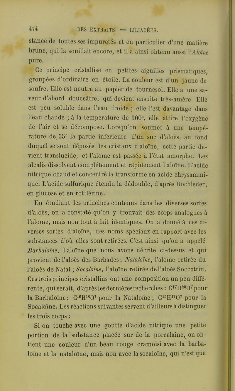 stance de toutes ses impuretés et en particulier d’une matière brune, qui la souillait encore, et il a ainsi obtenu aussi VAloïne pure. Ce principe cristallise en petites aiguilles prismatiques, groupées d’ordinaire en étoile. La couleur est d’un jaune de soufre. Elle est neutre au papier de tournesol. Elle a une sa- veur d’abord douceâtre, qui devient ensuite très-amère. Elle est peu soluble dans l’eau froide ; elle l’est davantage dans l’eau chaude ; à la température de 100“, elle attire l’oxygène de l’air et se décompose. Lorsqu’on soumet à une tempé- rature de^ 55“ la partie inférieure d’un suc d’aloès, au fond duquel se sont déposés les cristaux d'aloïne, cette partie de- vient translucide, et l’aloïne est passée à l’état amorphe. Les alcalis dissolvent complètement et rapidement l’aloïne. L’acide nitrique chaud et concentré la transforme en acide chrysammi- que. L’acide sulfurique étendu la dédouble, d’après Rochleder, en glucose et en rottlérine. En étudiant les principes contenus dans les diverses sortes d’aloès, on a constaté qu’on y trouvait des corps analogues à l’aloïne, mais non tout à fait identiques. On a donné à ces di- verses sortes d’aloïne, des noms spéciaux en rapport avec les substances d’où elles sont retirées. C’est ainsi qu’on a appelé Barbaloïne, l’aloïne que nous avons décrite ci-dessus et qui provient de l’aloès des Barbades ; Nataloïne, l’aloïne retirée du l’aloès de Natal ; Socaloïne, l’aloïne retirée de l’aloès Soccotrin. Ces trois principes cristallins ont une composition un peu diffé- rente, qui serait, d’après les dernières recherches : C^'^H^^O'^pour la Barbaloïne ; pour la Nataloïne ; pour la Socaloïne. Les réactions suivantes servent d'ailleurs à distinguer les trois corps : Si on touche avec une goutte d’acide nitrique une petite portion de la substance placée sur de la porcelaine, on ob- tient une couleur d’un beau rouge cramoisi avec la barba- loïne et la nataloïne, mais non avec la socaloïne, qui n’est que