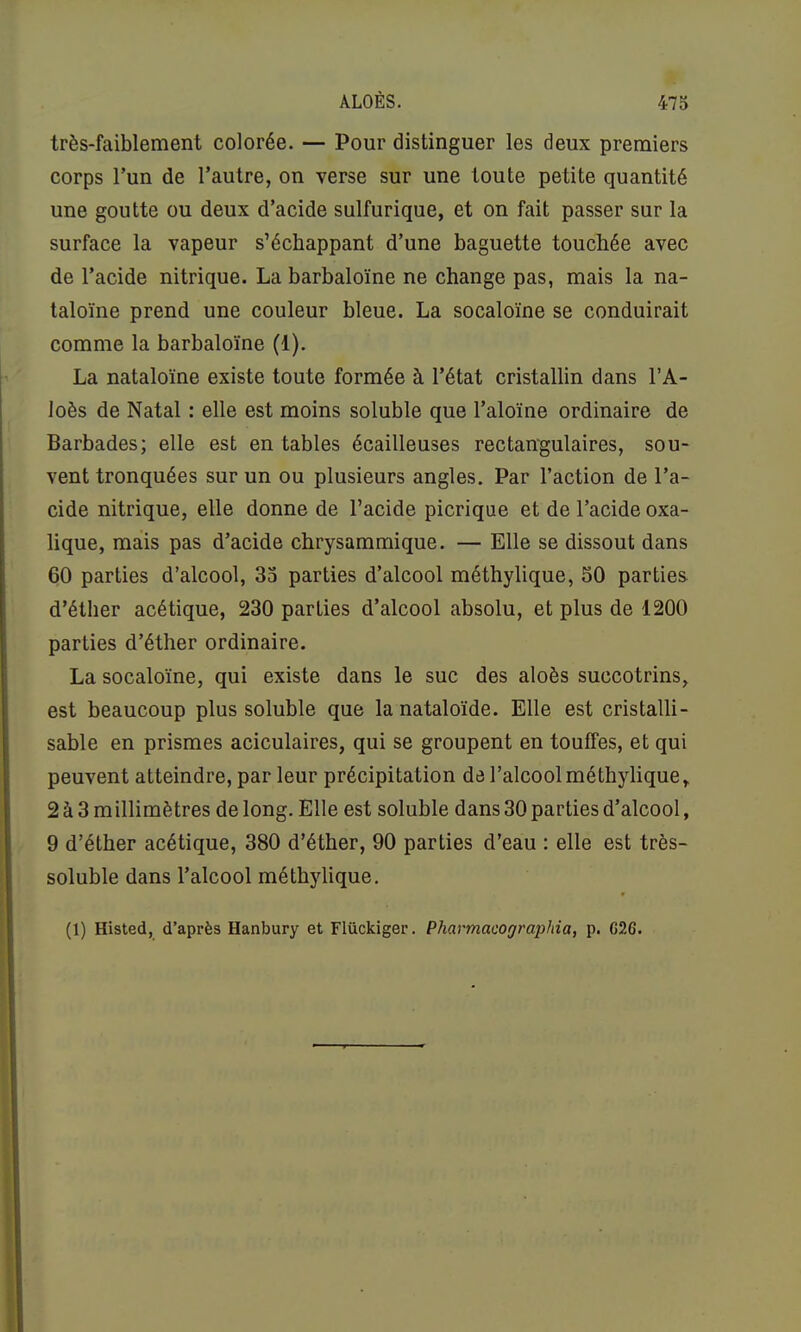 très-faiblement colorée. — Pour distinguer les deux premiers corps l’un de l’autre, on verse sur une toute petite quantité une goutte ou deux d’acide sulfurique, et on fait passer sur la surface la vapeur s’échappant d’une baguette touchée avec de l’acide nitrique. La barbaloïne ne change pas, mais la na- taloïne prend une couleur bleue. La socaloïne se conduirait comme la barbaloïne (1). La nataloïne existe toute formée à l’état cristallin dans l’A- loès de Natal : elle est moins soluble que l’aloïne ordinaire de Barbades; elle est en tables écailleuses rectangulaires, sou- vent tronquées sur un ou plusieurs angles. Par l’action de l’a- cide nitrique, elle donne de l’acide picrique et de l’acide oxa- lique, mais pas d’acide chrysammique. — Elle se dissout dans 60 parties d’alcool, 35 parties d’alcool méthylique, 50 parties d’éther acétique, 230 parties d’alcool absolu, et plus de 1200 parties d’éther ordinaire. La socaloïne, qui existe dans le suc des aloès succotrins, est beaucoup plus soluble que lanataloïde. Elle est cristalli- sable en prismes aciculaires, qui se groupent en touffes, et qui peuvent atteindre, par leur précipitation de l’alcool méthylique, 2 à 3 millimètres de long. Elle est soluble dans 30 parties d’alcool, 9 d’éther acétique, 380 d’éther, 90 parties d’eau : elle est très- soluble dans l’alcool méthylique. (1) Histed, d’après Hanbury et Flückiger. Pharmacographia, p. G26.