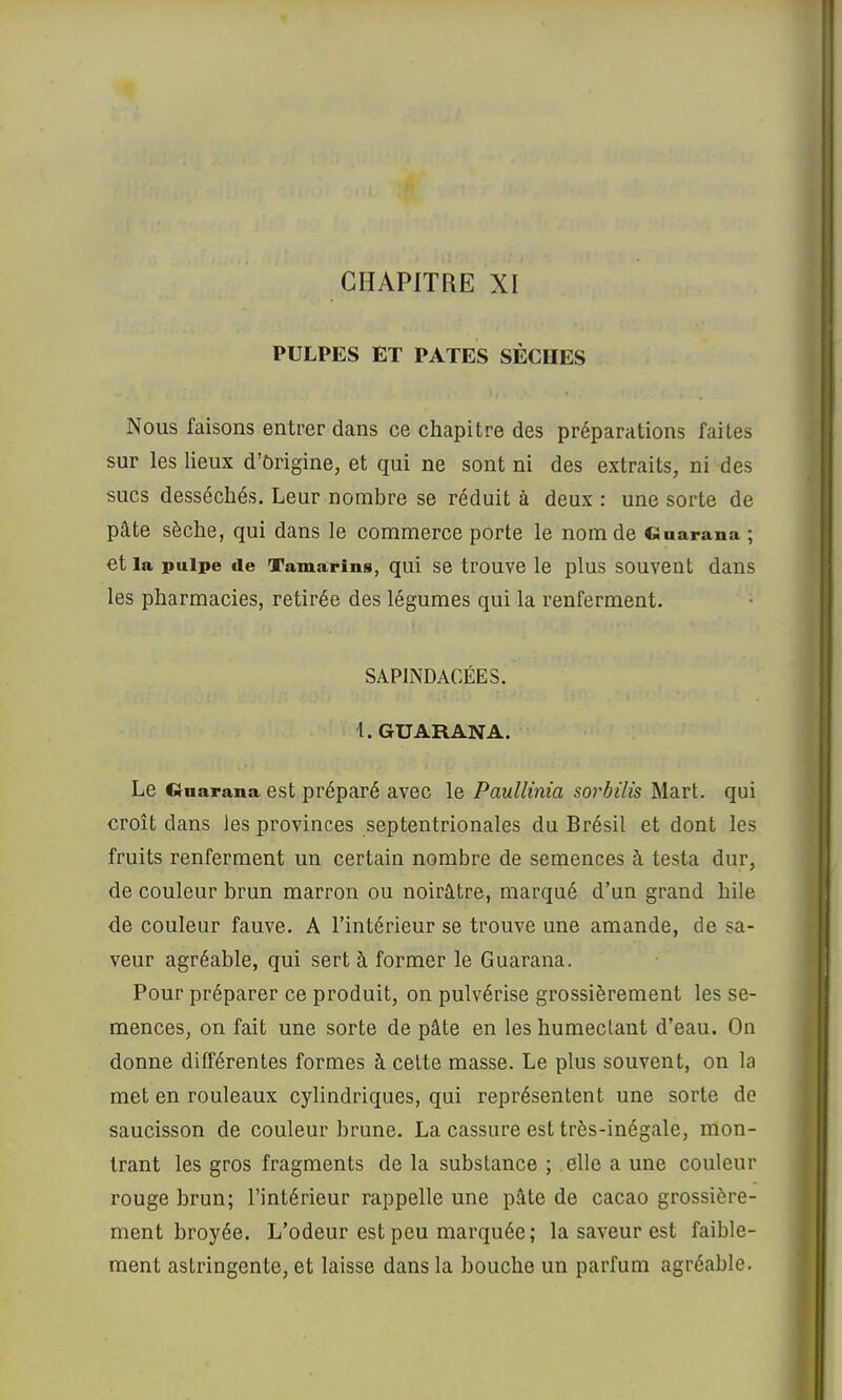 CHAPITRE XI PULPES ET PATES SÈCHES Nous faisons entrer dans ce chapitre des préparations faites sur les lieux d’ôrigine, et qui ne sont ni des extraits, ni des sucs desséchés. Leur nombre se réduit à deux : une sorte de pâte sèche, qui dans le commerce porte le nom de Ciuarana ; et la pulpe de Tamarins, qui se trouve le plus souvent dans les pharmacies, retirée des légumes qui la renferment. SAPINDACÉES. t.GUARANA. Le Cinarana est préparé avec le Paullinia sorbilis Mart. qui croît dans les provinces septentrionales du Brésil et dont les fruits renferment un certain nombre de semences à testa dur, de couleur brun marron ou noirâtre, marqué d’un grand hile de couleur fauve. A l’intérieur se trouve une amande, de sa- veur agréable, qui sert à former le Guarana. Pour préparer ce produit, on pulvérise grossièrement les se- mences, on fait une sorte de pâte en les humectant d’eau. On donne différentes formes à celte masse. Le plus souvent, on la met en rouleaux cylindriques, qui représentent une sorte de saucisson de couleur brune. La cassure est très-inégale, mon- trant les gros fragments de la substance ; elle a une couleur rouge brun; l’intérieur rappelle une pâte de cacao grossière- ment broyée. L’odeur est peu marquée; la saveur est faible- ment astringente, et laisse dans la bouche un parfum agréable.