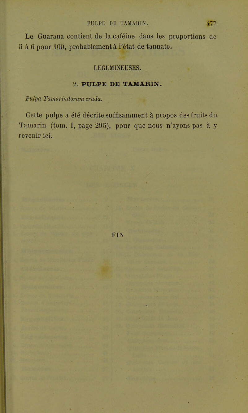 Le Guarana contient de la caféine dans les proportions de S à 6 pour 100, probablement à l’état de tannate. LÉGUMINEUSES. 2. PULPE DE TAMARIN. Pulpa Tamarindorum cruda. Cette pulpe a élé décrite suffisamment à propos des fruits du Tamarin (tom. I, page 295), pour que nous n’ayons pas à y revenir ici. FIN