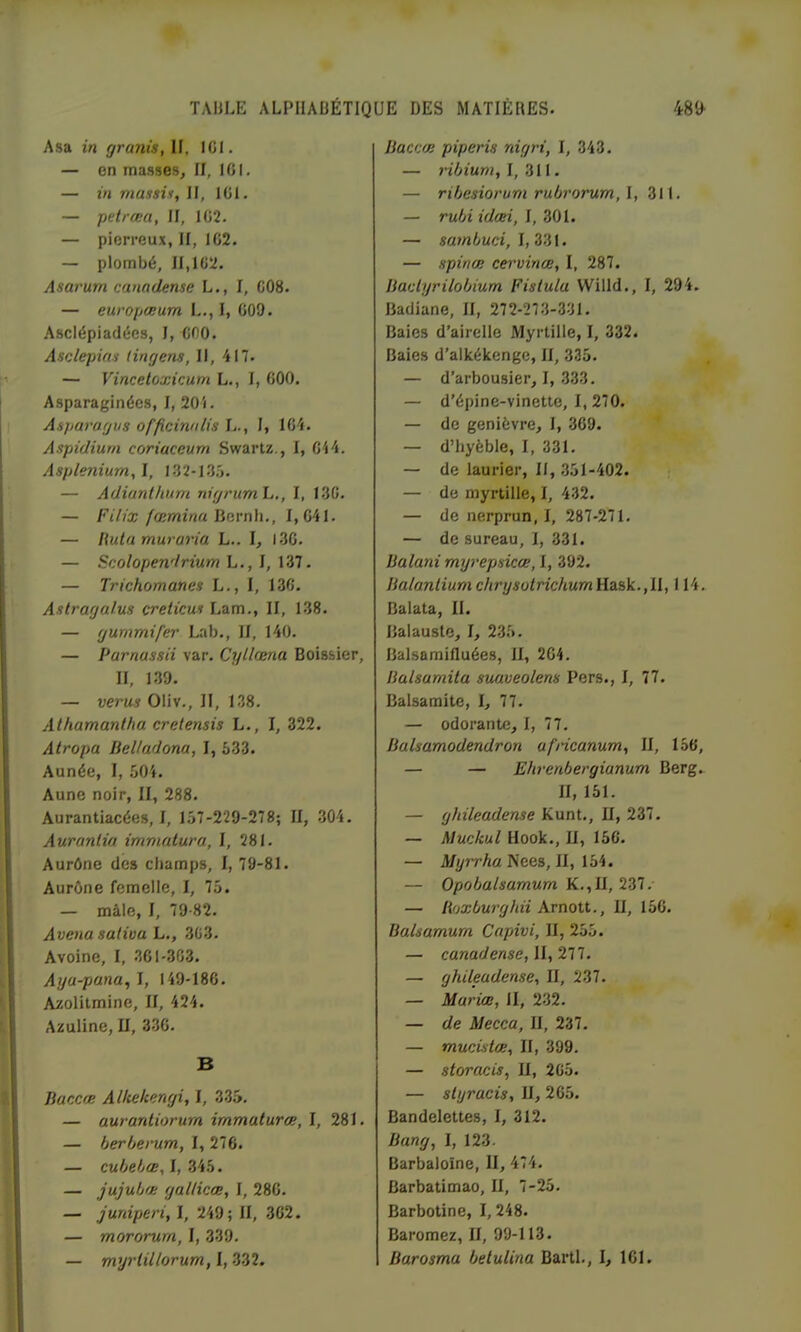 Asa in granis, If, IGI. — en masses, II, IGI. — in massii, II, IGl. — petrœa, II, IG2. — pierreux, II, 1G2. — plombé, II,1C2. Asarum canadense L., I, C08. — europœum L.,I, 009. Asclépiadées, I, Cf)0. Asclepin'i tingens. II, 417. — Vinceloxicum L., I, GOO. Asparaginécs, I, 20i. Asparagus officimilis L., I, 1G4. Aspidiurn coriaceum Swartz,, I, C44. Asplénium, I, I32-1.35. — Adianthum nigrumh,, I, 13C. — FiUx fœminaÜRvnh., 1,641. — Hutamuraria L.. I, I3C. — Scolopendrium L., IZI. — Trichomanes L., I, 13G. Aslragalus creticus Lam., II, 138. — gummifer Lab., II, 140. — Parnassii var. Cylhma Boissier, II, 139. — verus Oliv., II, 138. Athamantha cretensis L., I, 322. Atropa Beltadona, I, 633. Aunée, 1, 604. Aune noir, II, 288. Aurantiacées, I, 137-229-278; II, 304, Auranlia immatura, I, 281. Aurône des cliamps, I, 79-81. Aurône femelle, I, 76. — mâle, I, 79-82. Avenu saliva L,, 3G3, Avoine, I, .361-303. Aya-pana, I, 149-186. Azolilmine, II, 424. Azuline, II, 3.36. B Baccœ Alkekengi, I, 3.35. — aurantiorum immaturœ, I, 281. — herherum, I, 276. — cubebœ,!, Zih. — jujubœ galliccB, I, 286. — juniperi, I, 249; II, 362. — mororurn, I, 339. — myrlillorum, I, .332, Baccœ piperis nigri, I, 343. — I, 311. — ribesiorum rubrorum, I, 311. — rubiidœi, — sambuci, I, 331. — spinœ cervinæ, I, 287. Baclyrilobium Fistula Willd., I, 294. Badiane, II, 272-27,3-331. Baies d’airelle Myrtille, I, 332. Baies d’alkékengc, II, 335. — d’arbousier, I, 333. — d’épine-vinette, I, 270. — de genièvre, I, 369. — d’byèble, I, 331, — de laurier, II, .351-402. — de myrtille, I, 432. — de nerprun, I, 287-271. — de sureau, 1, 331. Balani mrjrepsicœ, I, 392. Balantiumchrysütrichum^2i?,k.,ll, 114, Balata, II. Balauste, I, 236. Balsamilluées, II, 2G4, Balsamita suaveolens Pers., I, 77. Balsamite, I, 77. — odorante, I, 77. Balsamodendron africanum, II, 156, — — Ehrenbergianum Berg. II, 151. — ghileadense Kunt., II, 237. — Muckul Hook., U, 156. — A/yrrA« Nees, II, 154. — Opobalsamum — Boxburghii Arnott., II, 156, Balsamurn Capivi, II, 266. — canadense, 11, 277. — ghileadense, II, 237. — Mariœ, II, 2-32. — de Mecca, II, 237. — mucvilœ, II, 399. — storacis, II, 265. — sltjracis, II, 265. Bandelettes, I, 312. Bang, I, 123- Barbaloine, II, 474. Barbatimao, II, 7-25. Barbotine, 1,248. Baromez, II, 99-113. Barosma betulina BartI., I, 161.