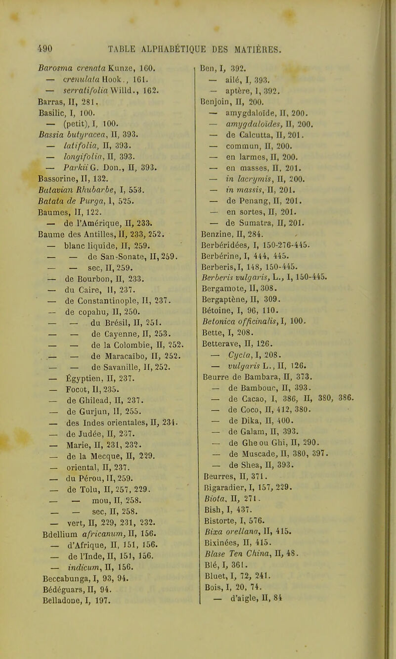 Darosma crenata Knn-ie, IGO. — crenulala Hook., IGl. — serra/i/b/m Willd., 162. Barras, II, 281. Basilic, I, 100. — (petit), I, 100. Bassia butyracea, II, 393. — latifolia, II, 393. — longifolitt, II, 393. — ParkiiG. Don., H, 393. Bassorine, II, 132. Batavian Rhubarbe, I, 553. Batata de Purga, 1, 525. Baumes, II, 122. — de l’Amérique, II, 233. Baume des Antilles, II, 233, 252. — blanc liquide, II, 259. — — de San-Sonate, II, 259. — — sec, II, 259. — de Bourbon, II, 233. — du Caire, II, 237. — de Constantinople, II, 237. — de copaliu, II, 250. — — du Brésil, II, 251. — — de Cayenne, II, 253. — — de la Colombie, H, 252. — — de Maracaïbo, II, 252. — — de Savanille, II, 252. — Égyptien, II, 237. — Focot, II, 235. — de Ghilead, II, 237. — de Gurjun, II, 255. — des Indes orientales. H, 234. — de Judée, II, 237. — Marie, II, 231, 232. — de la Mecque, H, 229. — oriental, II, 237. — du Pérou, II, 259. — de Tolu, n, 257, 229. — — mou, II, 258. — — sec, II, 258. — vert, II, 229, 231, 232. Bdellium africanum. II, 156. — d’Afrique, II, 151, 156. — de l’Inde, II, 151, 156. — indicum, II, 156. Beccabunga, I, 93, 94. Bédéguars, II, 94. Belladone, I, 197. Ben,I, 392. — ailé, I, 393. — aptère, 1, .392. Benjoin, II, 200. — amygdaloîde, II, 200. — amygduloïdes, II, 200. — de Calcutta, II, 201. — commun, II, 200. — en larmes, II, 200. — en masses, II, 201. — in lacrymis, II, 200. — in massis, H, 201. — de Penang, II, 201. — en sortes, II, 201. — de Sumatra, II, 201. Benzine, II, 284. Berbéridées, I, 150-276-445. Berbérine, I, 444, 445. Berberis,!, 148, 150-445. Berberis vulgaris, L., I, 150-445. Bergamote, II, 308. Bergaptène, II, 309. Bétoine, I, 96, 110. Betonica ofp,cinalis,l, 100. Bette, I, 208. Betterave, II, 126. — Cyc/ff, 1,208. — vulgaris h., \l, 126. Beurre de Bambara, n, 373. — de Bambouc, H, 393. — de Cacao, I, 386, H, 380, 386. — de Coco, n, 412, 380. — de Dika, H, 400. — de Galam, H, 393. — de Gheou Gbi, H, 290. — de Muscade, II, 380, 397. — de Shea, II, 393. Beurres, II, 371. Bigaradiei’, I, 157, 229. Biota, II, 271. Bish, I, 437. Bistorte, I, 576. Bixa orellana, II, 415. Bixinées, II, 415. Blase Ten China, II, 48. Blé, I, 361. Bluet, I, 72, 241. Bois, I, 20, 74. — d’aigle, II, 84