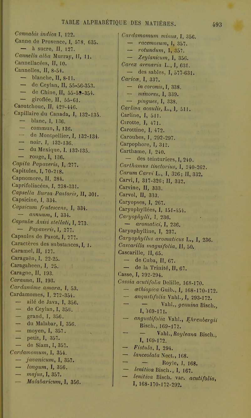 Cannabis indien I, 132. Canne de Provence, I, 578, 635. — à sucre, II, I27. Cannelin aiba Murray, II, U. Cannellacées, II, lo. Cannelles, II, 8-5C — blanche, II, 8-11. — de Ceylan, II, 55-56-353. — de Chine, II, 55-58-354. — giroflée, II, 55-61. Caoutchouc, II, 429-446. Capillaire du Canada, I, 132-135. — blanc, I, 1.36. — commun, 1, 13G. — de Montpellier, I, 132-134. — noir, I, 132-136. — du Mexique, I. 132-135. — rouge, I, 136. Capita Papaveris^ I, 277. Capitules, I, 70-218. Capnomore, II, 284. Caprifoliacées, I, 238-331. Capsella Bursa Pas taris, II, 301. Capsicine, I, 334. Capsicum frutescens, I, 334. — annuum, I, 334. Capsulœ Anisi stellati, I, 273. — Papaveris,!, 277. Capsules de Pavot, I, 277. Caractères des substances,!, ]. Caramel, II, 127, Caragaën, I, 22-25. Caragaheen, I, 25. Caragne, II, 193. Carannn, II, 193. Cardamime amara, I, 53. Cardamomes, I, 272-354. — ailé de Java, I, 356. — de Ceylan, I, 356. — grand, I, 356. — du Malabar, I, 356. — moyen, I, 357. — petit, I, 357. — de Siam, I, 357. Cnrdamomum, I, 354. — javanicum, I, 357. — longum, I, 356. — majus, I, 357. — Malabaricum, I, 356. Cardamomum minus, I, 35G. — racemosum, I, 357, — rotundum, I, 357. — Zeylanicum, I, 356. Carex arenaria L., I, 631. — des sables, I, 577-631. Caricœ, I, 337. — in coronis, I, 338. — minores, I, 339. — pingues, I, 338. Car lin a acaulis, L., 1, 511. Garline, I, 511. Carotte, I, 471. Carottine, I, 472. Caroubes, 1, 292-297. Carpophore, I, 312. Carthame, I, 240, — des teinturiers,!, 240. Carthamus tinctorius, I, 240-262. Carum Carvi L., I, 326; II, 332. Carvi.I, 317-326; II, 332. Carvine, II, 333. Carvol, II, 333. Caryopses, I, 267. Caryophyllées, I, 151-454. Caryophijlli, I, 236. — aromatici, I, 236. Caryophylline, I, 237. Caryophyllus aromaticus L., I, 236. Cascarilla magnifolia, II, 50. Cascarille, II, 65. — de Cuba, II, 67. — de la Trinité, II, 67. Casse, I, 292-294. Cassia aeulifolia Delille, 168-170. — œthiopica Guib., I, 168-170-172. — anqustifolia\eAi\.,l, 293-172. — — Vahl., genuina Bisch., 1, '169-171. — angustifolia Valil., Ehrenbergii Bisch., 169-172. ^3.h\.,Royleana Bisch., I, 169-172. — Fistula, I, 294. — lanceolala Nect., 168. — — Royle, I, 168. — /enîïzüa Bisch., I, 167, — lenitiva Bisch. var. acutifolia, I, 168-170-172-292.