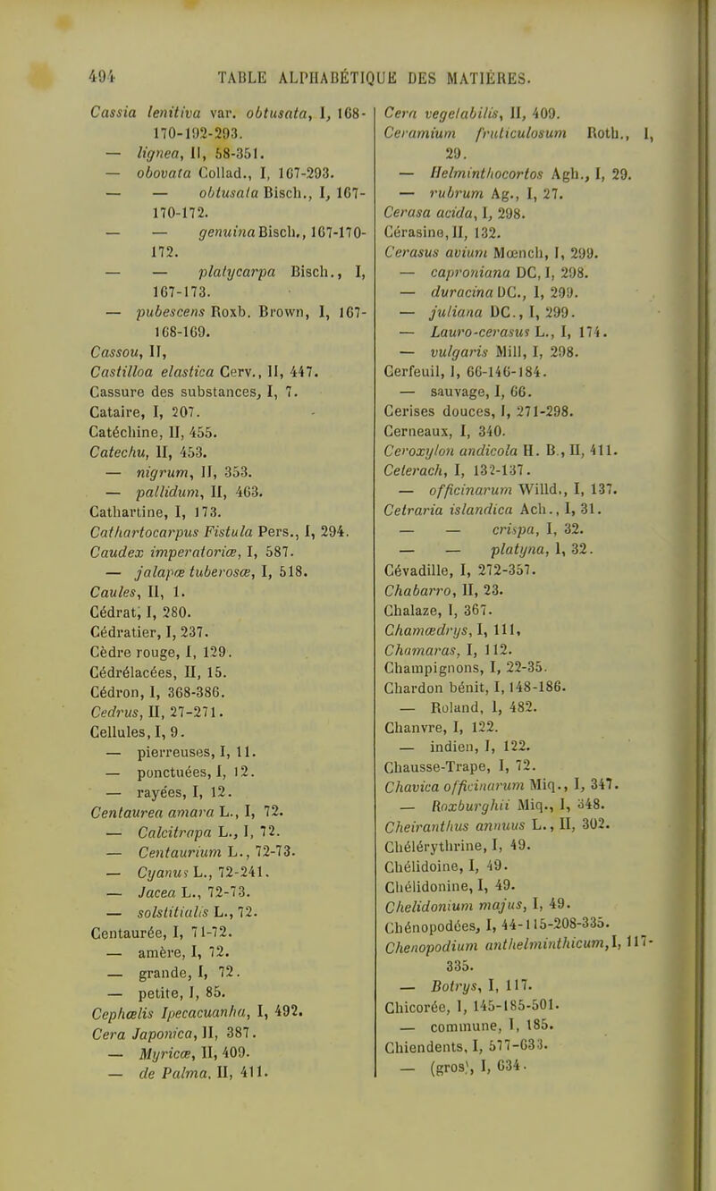 Cassia lenitiva var. obtusata, I, 168- 170-162-293. — lignea, II, 58-351. — obovata Collad., I, 167-293. — — obtusata Bisch., l, 167- 170-172. — — grenMiVifl Bisch., 167-170- 172. — — plalycarpa Bisch., I, 167- 173. — pubescens Roxb. Brown, 1, 167- 168- 169. Cassou, II, Castilloa elastica Cerv., II, 447. Cassure des substances, I, 7. Cataire, I, 207. Catéchine, II, 455. Catechu, II, 453. — nigrum, II, 353. — patlidum, II, 463. Cathartine, I, 173. Cai/iartocarpus Fistula Pers., 1, 294. Caudex imperatorice, I, 587. — jalapæ tuberosœ, I, 518. Caules, II, 1. Cédrat; I, 280. Cédratier, I, 237. Cèdre rouge, 1, 129. Cédrélacées, II, 15. Cédron, 1, 368-386. Cedrus, II, 27-271. Cellules, I, 9. — pierreuses, I, 11. — ponctuées,!, 12. — rayées, I, 12. Centaurea amara L., I, 72. — Calcitrapa L., I, 72. — Centaurium L., 12-13. — CyanMî L., 72-241. — Jacea L., 72-73. — solstitiuUs L., 72. Centaurée, I, 71-72. — amère, 1, 72. — grande, I, 72. — petite, I, 85. Cep/iœlis Ipecacuanlia, I, 492. Cera Japonka, II, 387. — Myricœ, II, 409. — de P aima, II, 411. Cern vegelabilis, II, 409. Ceramium fruticulosum Roth., 1, 29. — Helminthocortos Agh., I, 29. — rubrum Ag., I, 27. Cerasa acida,, I, 298. Cérasine, II, 132. Cerasus avium Mœnch, I, 299. — caproniana DC, I, 298. — duracina UC., 1, 299. — juliana UC., I, 299. — Lauro-ce7’asus L., l, 174. — vulgai'is Mill, I, 298. Cerfeuil, 1, 66-146-184. — sauvage, I, 66. Cei’ises douces, 1, 271-298. Cerneaux, I, 340. Ceroxylon andicola H. B., II, 411. Celerach, I, 132-137. — offîcinarum Willd,, I, 137. Cetraria islandica Ach., I, 31. — — crispa, I, 32. — — platyna, 1, 32. Cévadille, I, 272-357. Chabari'o, II, 23. Chalaze, I, 367. Chamædrys, I, 111, Chamaras, I, 112. Champignons, I, 22-35. Chardon bénit, 1,148-186. — Roland, 1, 482. Chanvre, I, 122. — indien, I, 122. Chausse-Trape, I, 72. Chavica officinaj'um Miq., I, 347. — Roxburghii Miq., 1, 348. Cheiranthus annuus L., II, 302. Chélérythrine, I, 49. Chélidoine, I, 49. Chélidonine, I, 49. Chelidonium majus, I, 49. Chénopodées, I, 44-115-208-335. Chenopodium anthelminthicum,\, 117- 335. — Bob'ys, I, 117. Chicorée, 1, 145-185-501. — commune, I, 185. Chiendents, I, 577-633. — (gros), 1, 634.