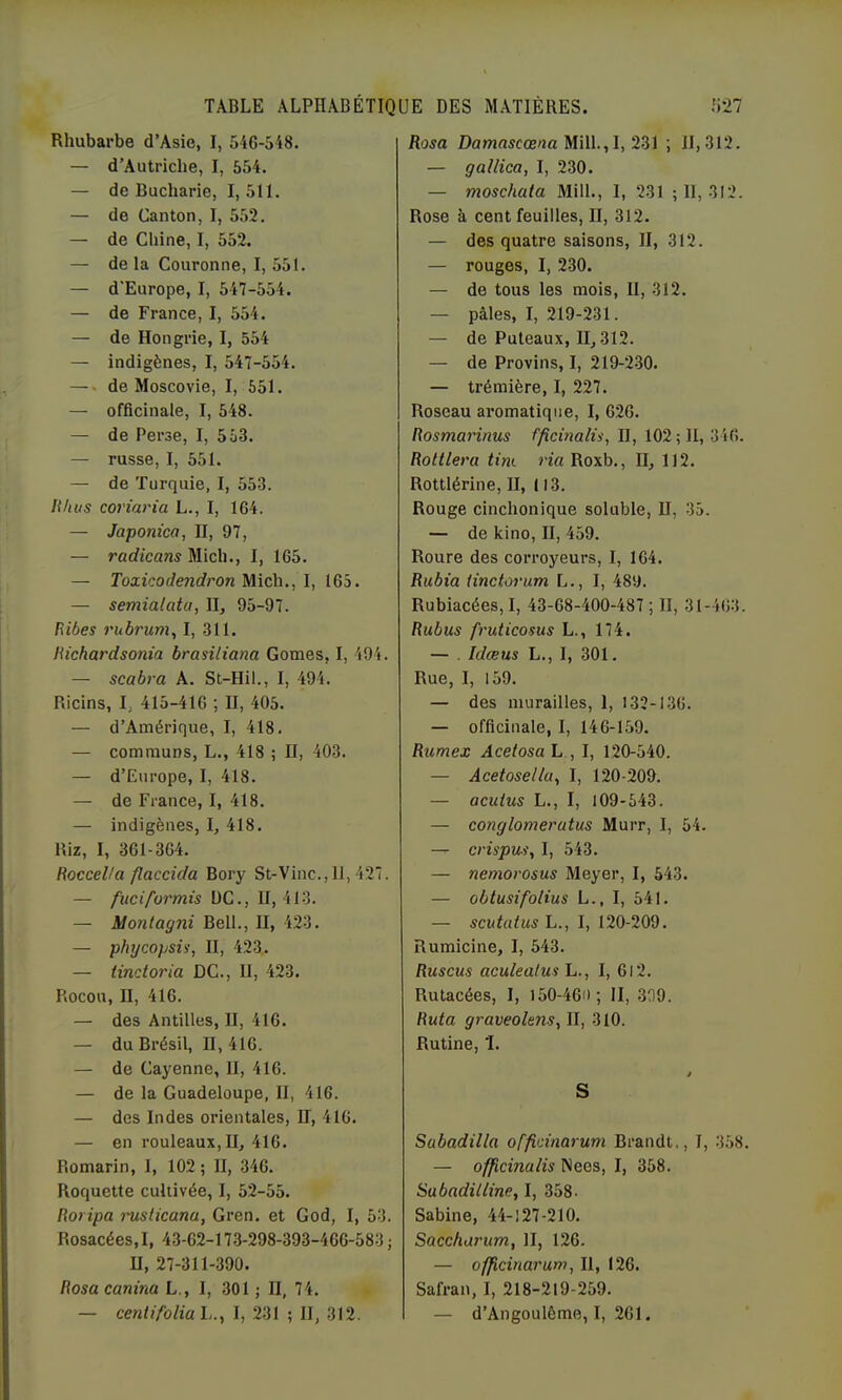 Rhubarbe d’Asie, I, 546-518. — d’Autriche, I, 554. — de Bucharie, 1,511. — de Canton, I, 552. — de Chine, I, 552. — de la Couronne, I, 551. — d'Europe, I, 547-554. — de France, I, 554. — de Hongrie, I, 554 — indigènes, I, 547-554. — de Moscovie, I, 651. — officinale, I, 548. — de Perse, I, 563. — russe, I, 551. — de Turquie, I, 553. lihiis coriaria L., I, 164. — Japonica, H, 97, — radicans Midi., 1, 165. — Toxicodendron Midi., I, 165. — semiaiata, II, 95-97. Ribes rubrum, I, 311. Hichardsonta brasiliana Gomes, I, 494. — scabra A. St-Hil., I, 494. Ricins, I, 415-416 ; II, 405. — d’Amérique, I, 418. — communs, L., 418 ; H, 403. — d’Europe, I, 418. — de Fiance, I, 418. — indigènes, I, 418. Riz, I, 361-364. RocceUa flaccida Bory St-Vinc.,11, 427. — fuciformis UC., 11,413. — Montagni Bell., II, 423. — phycopsü', II, 423.. — tinctoria DC., II, 423. Rocou, II, 416. — des Antilles, II, 416. — du Brésil, II, 416. — de Cayenne, II, 416. — de la Guadeloupe, II, 416. — des Indes orientales. H, 416. — en rouleaux, II, 416. Romarin, I, 102 ; II, 346. Roquette cultivée, I, 52-55. Roripa mslicana, Gren. et God, I, 53. Rosacées, I, 43-62-173-298-393-466-583 ; II, 27-311-390. Rosa canina L., I, 301 ; II, 74. — cenlifoliah.y I, 231 ; II, 312. Rosa Damnscœ/ta Mill.,I, 231 ; 11,312. — gallica, I, 230. — moschata Mill., I, 231 ; 11, 312. Rose à cent feuilles, II, 312. — des quatre saisons, II, 312. — rouges, I, 230. — de tous les mois, 11, 312. — pâles, I, 219-231. — de Puteaux, 11,312. — de Provins, I, 219-230. — trémière, I, 227. Roseau aromatique, I, 626. Rosmarinus fficùialis, II, 102 ; 11, 346. Rottlera tint ria Roxb., II, 112. Rottlérine, II, 113. Rouge cinchonique soluble, II, 35. — de kino, II, 459. Roure des corroyeurs, I, 164. Rubia Unctoriim L., I, 489. Rubiacées, I, 43-68-400-487 ; II, 31-463. Rubus fruticosus L., 174. — . Idœus L., I, 301. Rue, I, 159. — des murailles, 1, 132-136. — officinale, I, 146-159. Rumex Acetosa L , I, 120-540. — Acetoselhi, I, 120-209. — acutus L., I, 109-543. — conglomeratus Murr, I, 54. — crispusy I, 543. — nemorosus Meyer, I, 543. — obtusifolius L., I, 541. — scutatusli., I, 120-209. Rumicine, I, 543. Ruscus aculealus L., I, 6l2. Rutacées, I, l50-46i>; II, .339. Ruta graveolens, II, 310. Rutine, 'I. S Sabadilla offioinarum Brandt., I, 358. — officinalis Nees, I, 358. Sabadiliine, I, 358. Sabine, 44-127-210. Saccharum, II, 126. — officinarum, II, 126. Safran, I, 218-219-259. — d’Angoulôme, I, 261.