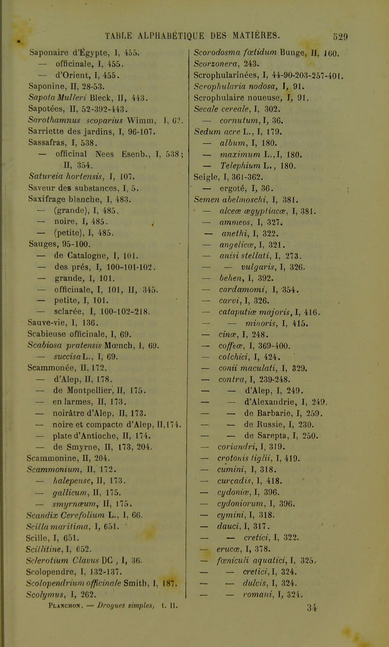 Saponaire d’Égypte, 1, 455. — officinale, I, 455. — d’Orient, I, 455. Saponine, II, 28-53. SapotaMulfei'i Bleck, II, 443. Sapotées, II, 52-302-443. Sarothamnus scoparius Wimm, 1, G'?. Sarriette des jardins, I, 96-107. Sassafras, I, 538. — officinal Nees Esenb., I, 538; II, 354. Satureia hortensis, I, 107. Savenr des substances, I, 5. Saxifrage blanche, I, 483. — (grande), I, 485. — noire, I, 485. j — (petite), I, 485. Sauges, 95-100. — de Catalogne, 1, 101. — des prés, I, ïOO-lül-102. — grande, I, 101. — officinale, I, 101, II, 345. — petite, I, 101. — sclarée, I, 100-102-218. Sauve-vie, I, 136. Scabieuse officinale, I, 69. Scabiosa pratensis Mœnch, 1, 69. — succisaL., I, 69. Scamraonée, U, 172. — d'Alep, II, 178. — de Montpellier^ II, 175. — en larmes, II, 173. — noirâtre d’Alep, 11,173. — noire et compacte d’Alep, 11,174. — plate d’Antioche, II, 174. — de Smyrne, II, 173, 204. Scaramonine, II, 204. Scammonium, II, 172. — halepense, II, 173. — gallicum, II, 175. — smyrnœum, II, 175. Scandix Cerefolium L., I, 66. Scillamarilinia, \, ' Scille, I, 651. Scillüine, I, 652. Sc/erotium Clavun UC , 1, 36. Scolopendre, 1, 132-137. Scolopendrium officinale 1, 187. Scolymus, I, 262. Planciiow. — Drogues simples, t. II. Scorodosma fceiidum Bunge, II, j 60. Scorzonera, 243. Scrophularinées, I, 44-90-203-267-401. Scrophuhria nodosa, I, 91. Scrophulaire noueuse, I, 91. Secale cereale, I, 302. — cornutum, I, 36. Sedum acre L., I, 179. — album, I, 180. — maximum L.,I, 180. — Telep/dum L., 180. Seigle, I, 361-362. — ergoté, I, 36. Semen abelmoschi, I, 381. ■ — alceœ œgypHacœ, — ammeos, I, 327. — anetlii, 1, 322. — angelicœ,l, 321. — anisi stellati, l, 273. — — vulgaris, I, 326. — behen, I, 392. — cardamomi, I, 354. — carvi, I, 326. — cataputiæ mojoris, I, 416. — — minoris, I, 415. — cinæ, I, 248. — coffeœ, I, 369-400. — colchici, I, 424. — conti maculaii, I, 329. — contra, I, 239-248. — — d’Alep, I, 249. — — d’Alexandrie, I, 249. — — de Barbarie, I, 259. — — de Russie, I, 230. — — de Sarepta, I, 250. — conawrfn, I, 319. — crotonis tiglii, I, 419. — cumini, I, 318. — curcadis, I, 418. — cydoniœ, I, 396. — cydoniorum, I, 396. — cymini, I, 318. — dauci,l,Zll. ‘ - — — cretici, I, 322. — erucæ, I, 378. — fœniculi aqualici, I, 325^ — — cretici, I, 324. — — dulcis, I, 324. — — romani, I, 324. 34