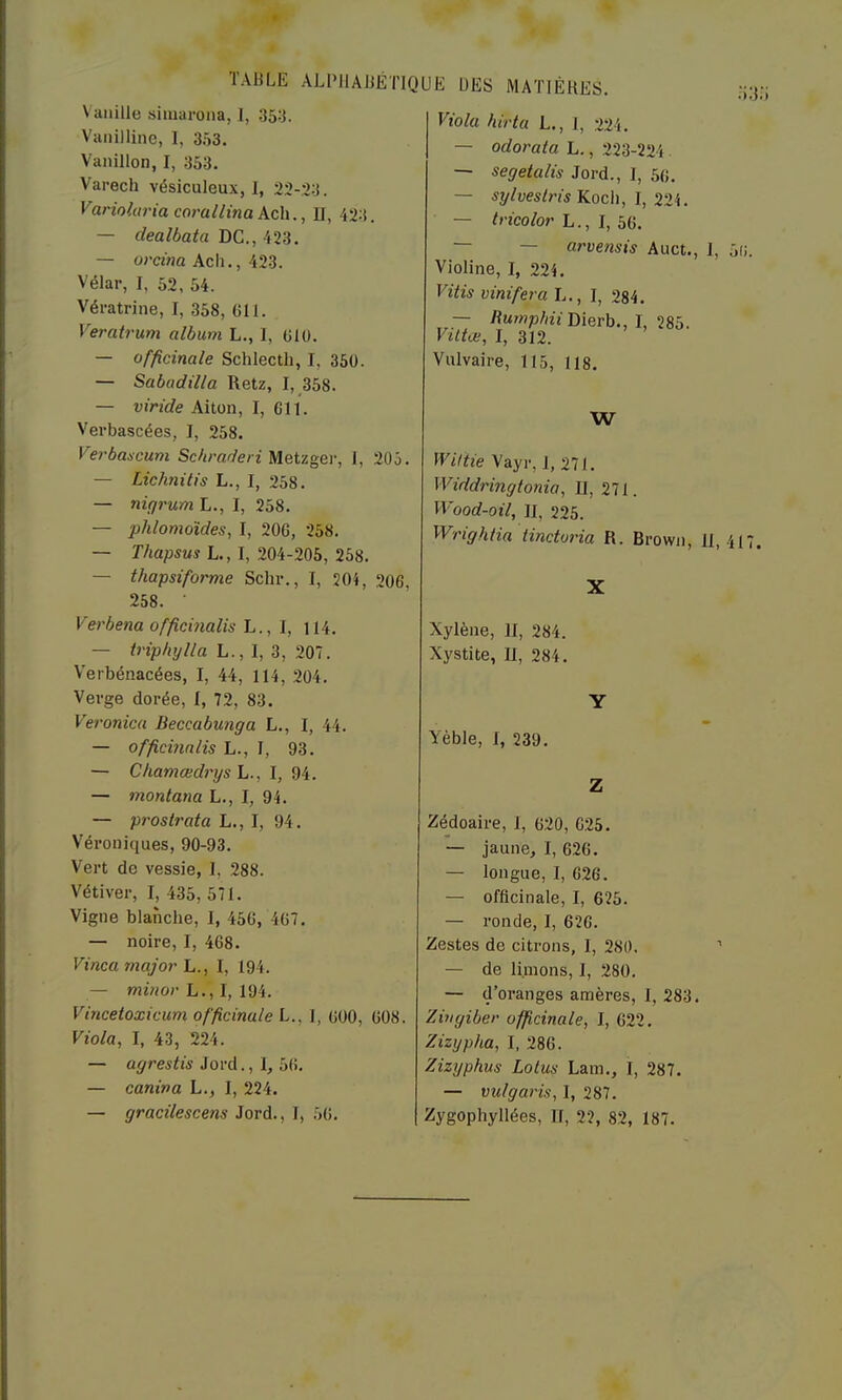 Vanille simarona, 1, 35:j. Vanillinc, 1, 353. Vanillon, I, 353. Varech vésiculeux, 1, 23-23. yarioltn'iacorallinakc\\.. Il, 423. — dealbata DC., — omna Ach., 423. Vélar, I, 52, 54. Vératrine, I, 358, 011. Veratrum album L., 1, Olü. — officinale Schlecth, I, 360. — Sabadilla Retz, I, 358. — viride Aiton, I, 611. Verbascées, I, 258. Ve?'bancum Scbraderi Metzgev, 1, 205. — Lichnitis L., I, 258. — niçirum L., I, 258. — phlomoïdes, I, 200, 258. — Thapsus L., I, 204-205, 258. — thapsiforme Schr., I, 20}, 206, 258. • Verbena officmalis L., I, M4. — irip/tylla L., I, 3, 207. Verbénacées, I, 44, 114, 204. Verge dorée, I, 72, 83. Veronica Beccabunga L., I, 44. — officmalis L., I, 93. — Chamœdrys L., I, 94. — montana L., I, 94. — prostrata L., I, 94. Véroniques, 90-93. Vert de vessie, 1, 288. Vétiver, I, 435, 571. Vigne blanche, I, 450, 407. — noire, I, 468. Vinca major L., I, 194. — mvior L.,l, ldi. Vincetoxicum officinale L., 1, OOO, 008. Viola, I, 43, 224. — agrestis iovA.,\,hVi. — caniva L., I, 224. — gracilescens Jord., I, 50. Viola hirta L., 1, 224. — odorata L,, 223-224. — segetalis Jord., 1, 50. — sylveslris Koch, I, 224. — ^nco/or L., I, 50. — — arvensis Auct., 1, 5(i Violine, I, 224. Vitis vint fer a L., I, 284. — RMwp^/n’Dierb., I, 285. Viltæ, I, 312. Vulvaire, 115, 118. W Wiltie Vayr, 1, 271. Widdringtonia, II, 271. Wood-oil, II, 225. Wrightia tinctoria R. Brown, II, 41 X Xylène, II, 284. Xystite, II, 284. Y Yèble, I, 239. Z Zé^doaire, I, 020, 025. — jaune, I, 626. — longue, I, 626. — officinale, I, 625. — ronde, I, 626. Zestes de citrons, I, 280. ’ — de limons, I, 280. — d’oranges amères, 1, 283. Zivgiber officinale, I, 622. Zizypha, I, 286. Zizyphus Lotus Lam., 1, 287. — vulgaris, I, 287. Zygophyllées, II, 22, 82, 187.