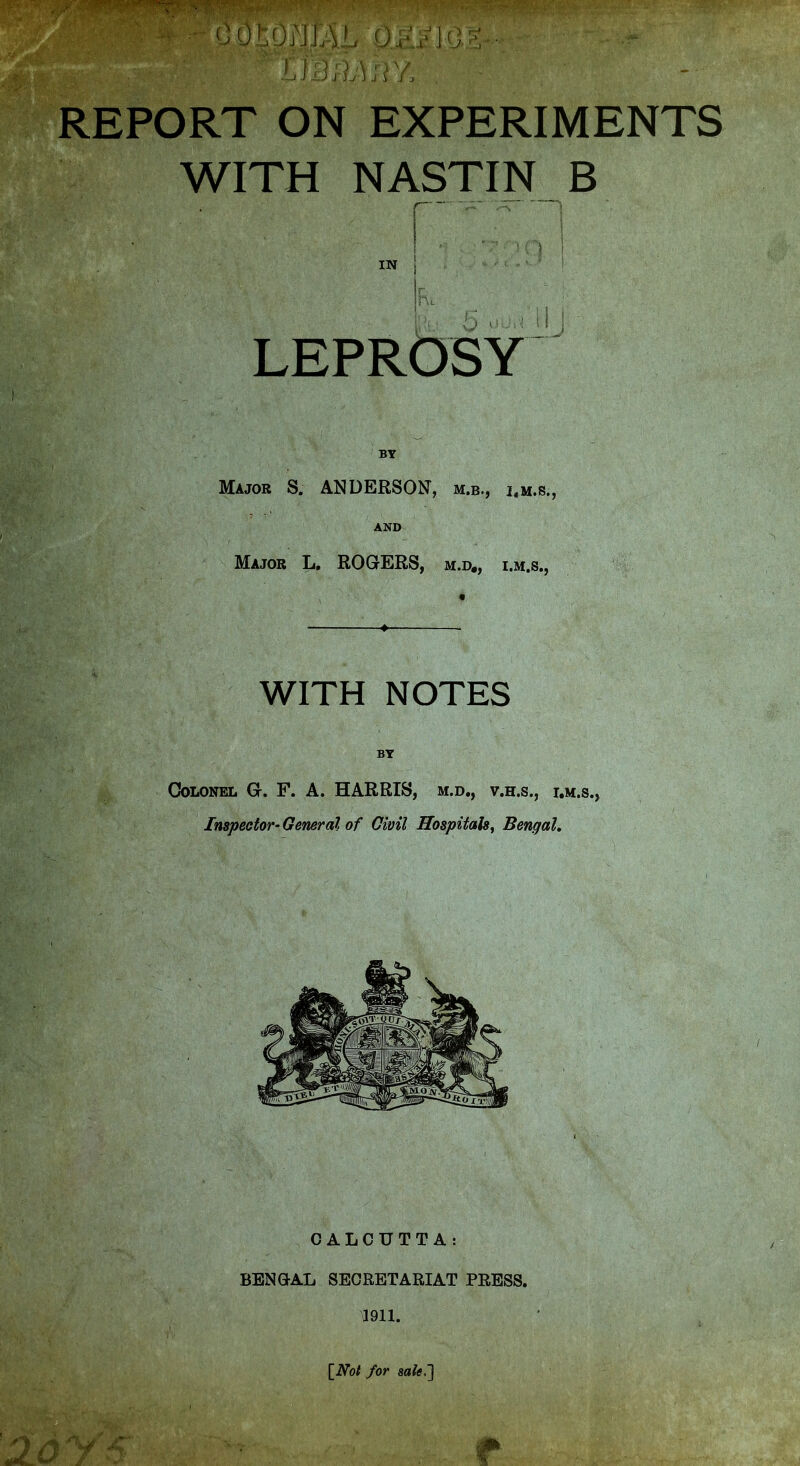 REPORT ON EXPERIMENTS WITH NASTIN B j IN J I in. LEPRbSY Major S. ANDERSON, m.b., i.m.s., AND Major L, ROGtERS, m.d„ i.m.s., _ ^ . WITH NOTES BY Colonel G. F. A. HARRIS, m.d., v.h.s., i.m.s.> Inspector- General of Civil Hospitals, Bengal. CALCUTTA: BENGAL SECRETARIAT PRESS. mi. [^Not for sale,']