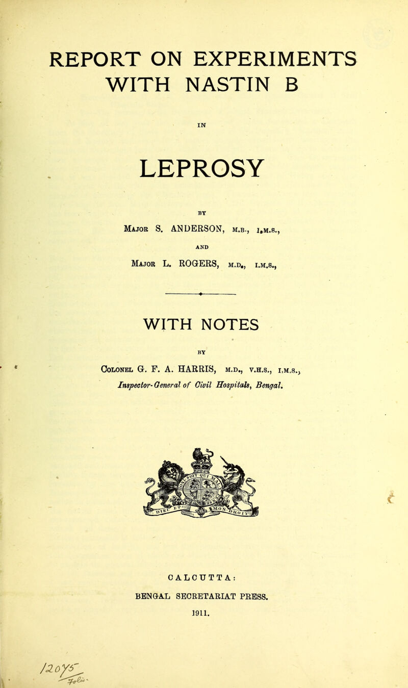 REPORT ON EXPERIMENTS WITH NASTIN B IN LEPROSY BY Major S. ANDERSON, m.b., i.m.s., AND Major L. ROGERS, m.d„ i.m.s., WITH NOTES BY Colonel G. F. A. HARRIS, m.d,, v.h.s., i m.s., Inspector- General of Oivil Hospitals^ Bengal, CALCUTTA: BBNaAL SECRETARIAT PRESS. 1911.