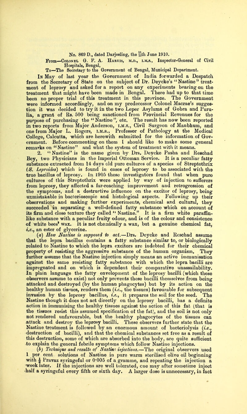 No. 869 D., dated Darjeeling, the istli June 1910. From—Colonel Q-. F. A. Harris, m.d., i.m.s., Inspector-General of Civil Hospitals, Bengal, To—The Secretary to the Q-overnment of Bengal, Municipal Department. In May of last year the. Government of India forwarded a Despatch from the Secretary of State on the subject of Dr. Deycke's  Nastine treat- ment of leprosy and asked for a report on any experiments bearing on the treatment that might have been made in Bengal. I'here had up to that time been no proper trial of this treatment in this province. The Government were informed accordingly, and on my predecessor Colonel Macrae's sugges- tion it was decided to try it in the two Leper Asylums of Gobra and Puru- lia, a grant of Rs. 500 being sanctioned from Provinci&I Revenues for the purpose of purchasing the Nastine, etc. The result has now been reported in two reports from Major Anderson, i.m.s., Civil Surgeon of Manbhum, and one from Major L. Rogers, i.m.s., Professor of Pathology at the Medical College, Calcutta, which are herewith submitted for the information, of Gov- ernment. Before commenting on them I should like to make some general remarks on Nastine and what the system of treatment with it means. 2.  Nastine is the name given by Drs, Deycke Pasha and Reschad Bey, two Physicians in the Imperial Ottoman Service. It is a peculiar fatty substance extracted from 14 days old pure cultures of a species of Streptothrix (S. Leproides) which is found in cases of leprosy to be associated with the true bacillus of leprosy. In 1905 these investigators found that when pure cultures of this Streptothrix were applied by way of injection to suflPerers from leprosy, they affected a far-reaching improvement and retrogression of the symptoms, and a destructive influence on the excitor of leprosy, being unmistakable in bacterioscopic and histological aspects. Following up their observations and making further experiments, chemical and cultural, they succeeded in separating a well-defined fatty substance which on account of its firm and close texture they called *' Nastine. It is a firm white paraflSn- like substance with a peculiar fruity odour, and is of the colour and consistence of white bees' wax. It is not chemically a wax, but a genuine chemical fat, i.e., an ester of glycerine. (a) How Nastine is supposed to act.—Drs. Deycke and Reschad assume that the lepra bacillus contains a fatty substance similar to, or biologically related to Nastine to which the lepra exciters are indebted for their chemical property of resisting the aggressive substance of the human organism. They further assume that the Nastine injection simply means an active immunisation against the same resisting fatty substance with which the lepra bacilli are impregnated and on which is dependent their comparative unassailability. In plain language the fatty envelopment of the leprosy bacilli (which these observers assume to exist) not only prevents these bacilli themselves from being attacked and destroyed (by the human phagocytes) but by its action on the healthy human tissues, renders them (^.e., the tissues) favourable for subsequent invasion by the leprosy bacillus, e.e., it prepares the soil for the seed. The Nastine though it does not act directly on the leprosy bacilli, has a definite action in immunising the healthy tissues against the action of this fat (that is the tissues resist this assumed specification of the fat), and the soil is not only not rendered unfavourable, but the healthy phagocytes of the tissues can attack and destroy the leprosy bacilli. These observeirs further state that the Nastine treatment is followed by an enormous amount of bacteriolysis {i.e., destruction of bacilli), and that the chemical substances set free as a result of this destruction, some of which are absorbed into the body, are quite sufficient to explain the general febrile symptoms which follow Nastine injections. {b) Technique and results of Nastim injections.—The original observers used 1 per cent solutions of Nastine in pure warm sterilised olive oil beginning with ^ Pravaz syringeful or 0*005 of a gramme, and repeating the injection a ^week later. If the injections are well tolerated, one may after sometime inject 'half a syringeful every fifth or sixth day. A larger dose is unnecessary, in fact