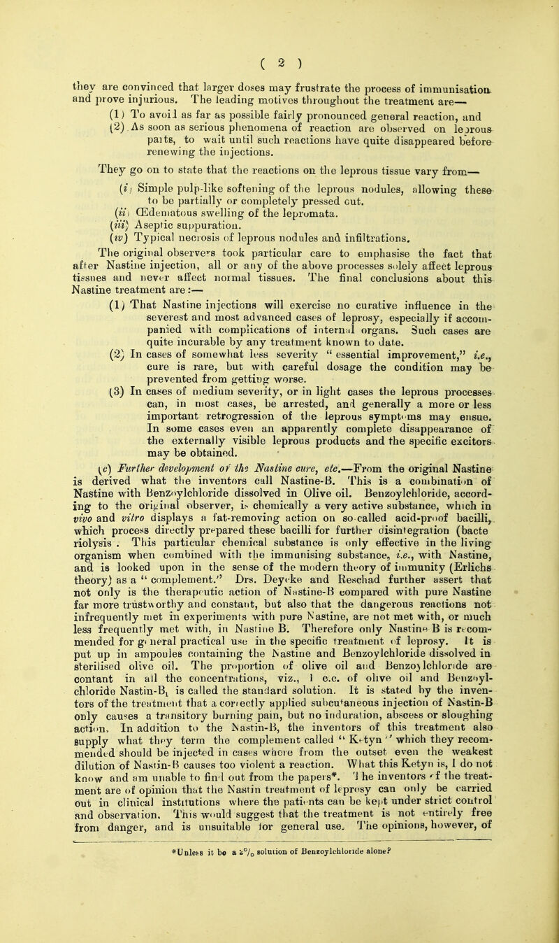 they are convinced that larger doses may frustrate the process of immunisatioiL and prove injurious. The leading motives throughout the treatment are— (1) To avoiJ as far as possihle fairly pronounced general reaction, and (2) As soon as serious phenomena of reaction are observed on le jrous paitg, to wait until such reactions have quite disappeared before renewing the injections. They go on to state that the reactions on the leprous tissue vary from— {ii Simple pulp-like softening of the leprous nodules, allowing these to be partially or completely pressed cut. {til CEdeniatous swelling of the leprumata. (m) Aseptic su|)puratiou. [iv) Typical necrosis of leprous nodules and infiltrations. The original observers took particular care to emphasise the fact that after Nastiue injection, all or any of the above processes solely affect leprous tissues and never aifect normal tissues. The final conclusions about this Nastine treatment are :— (1) That Nastine injections will exercise no curative influence in the severest and most advanced cases of leprosy, especially if accom- panied Miih complications of intern;il organs. Such cases are quite incurable by any treatment known to date. (2) In cases of somewhat less severity  essential improvement, i.e.j cure is rare, but with careful dosage the condition may be prevented from getting worse. (3) In cases of medium severity, or in light cases the leprous processes can, in njost cases, be arrested, ani generally a more or less important retrogression of the leprous symptoms may ensue. In some cases even an apparently complete disappearance of the externally visible leprous products and the specific exciters may be obtained. \^c) Further development of the Nastine cure, etc.—From the original Nastine' is derived what the inventors call Nastine-B. This is a combination of Nastine with Benzoylchloride dissolved in Olive oil. Benzoylehloride, accord- ing to the original observer, i.^ chemically a very active substance, which in vivo and vitro displays a fat-removing action on so called acid-proof bacilli, which process directly pr^^pared these bacilli for further disintegration (bacte riolysis . This particular chemical substance is only effective in the living organism when combined with the immunising substance, i.e., with Nastine, and is looked upon in the sense of the modern theory of immunity (Erlichs theory) as a  complement/' Drs. Deycke and Keschad further assert that not only is the therapeutic action of Nastine-B compared with pure Nastine far more trustworthy and constant, but also that the dangerous reactions not infrequently met in experiments with pure Nastine, are not met with, or much less frequently met with, in Nastiue B. Therefore only Nastin*^ B is rtcom- mended for g* neral practical USB in the specific treatment vi leprosy. It is put up in ampoules c(mtaining the Nastine and Benzoylchloride dissolved in sterilised olive oil. The proportion of olive oil and Benzo} Ichlonde are contant in all the concentrations, viz., I c.c. of olive oil and Benzoyl- chloride Nastin-Bi is called the standard solution. It is stated by the inven- tors of the treatment that acoriectly applied subcutaneous injection of Nastin-B only causes a transitory burning pain, but no induration, abscess or sloughing action. In addition to the Nastin-B, the inventors of this treatment also supply what thfy term the complement called  K^tynwhich they recom- mended should be injected in cases whore from the outset even the weakest dilution of Nastin-B causes too violent a reaction. What this Ketyrt is, 1 do not know and am unable to find out from the papers*. 'J he inventors ^f the treat- ment are of opinion that the Nastin treatment of kpn^sy can only be carried out in clinical institutions where the patients can be kef.t under strict control and observation, I'his would suggest that the treatment is not entirely free from danger, and is unsuitable lor general use. The opinions, however, of *Unlehs it be a i°/o solution of BenzoyIchlonde alone?