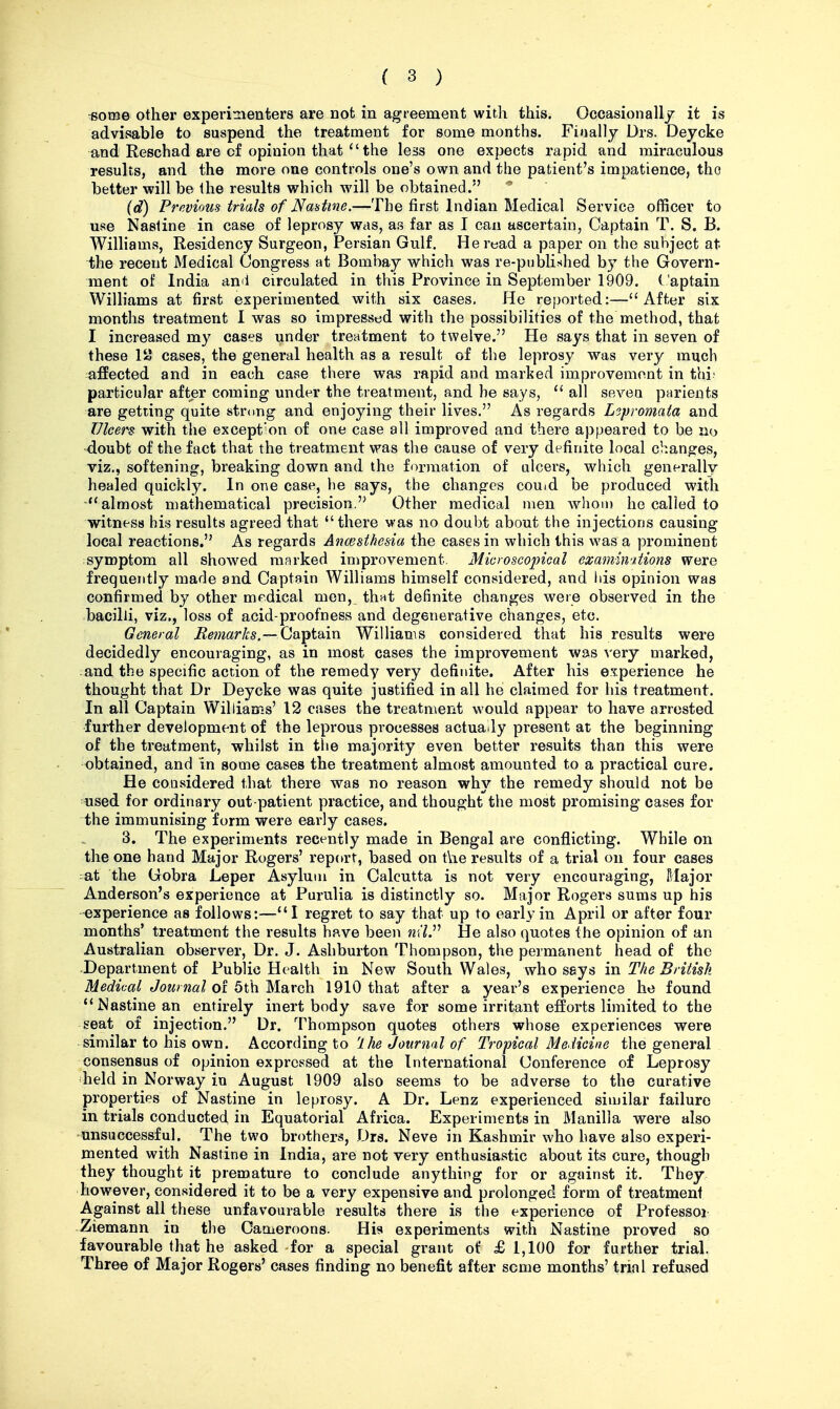 •SOTOG other experimenters are not in agreement with this. Occasionall/ it is advisable to suspend the treatment for some months. Finally Drs. Deycke and Reschad are of opinion that  the less one expects rapid and miraculous results, and the more one controls one's own and the patient's impatience, tho better will be the results which will be obtained. ^ (d) Previous trials of Nmime.—-The first Indian Medical Service officer to use Nastine in case of leprosy was, as far as I can ascertain, Captain T. S. B. Williams, Residency Surgeon, Persian Gulf. He read a paper on the subject at the recent Medical Congress at Bombay which was re-published by the Govern- ment of India anii circulated in this Province in September 1909. Captain Williams at first experimented with six cases. He reported:—After six months treatment I was so impressed with the possibilities of the method, that I increased my cases under treatment to twelve. He says that in seven of these 1 cases, the general health as a result of the leprosy was very much afEected and in each case there was rapid and marked improvement in thi; particular after coming under the treatment, and he says,  all seven parients are getting quite strong and enjoying their lives. As regards Leproniata and Ulcer-d with the exception of one case all improved and there appeared to be no •doubt of the fact that the treatment was the cause of very definite local changes, viz., softening, breaking down and the formation of ulcei's, which generally healed quickly. In one case, he says, the changes couid be produced with almost mathematical precision. Other medical men whom ho called to witness his results agreed that there was no doubt about the injections causing local reactions. As regards Ancesthesia the cases in which this was a prominent symptom all showed marked improvement. Microscopical examimtions were frequently made and Captain Williams himself considered, and Ids opinion was confirmed by other medical men, thnt definite changes were observed in the bacilli, viz., loss of acid-proofness and degenerative changes, etc. General Remarks.— Captain Williams considered that his results were decidedly encouraging, as in most cases the improvement was very marked, :and the specific action of the remedy very definite. After his experience he thought that Dr Deycke was quite justified in all he claimed for his treatment. In all Captain Williams' 12 cases the treatment would appear to have arrested further development of the leprous processes actua ly present at the beginning of the treatment, whilst in the majority even better results than this were obtained, and in some cases the treatment almost amounted to a practical cure. He considered that there was no reason why the remedy should not be used for ordinary out-patient practice, and thought the most promising cases for the immunising form were early cases. 3. The experiments recently made in Bengal are conflicting. While on the one hand Major Rogers' report, based on the results of a trial on four cases ^at the Gobra Leper Asylum in Calcutta is not very encouraging, Major Anderson's experience at Purulia is distinctly so. Major Rogers sums up his -experience as follows:—I regret to say that up to early in April or after four months' treatment the results have been 72(7. He also quotes the opinion of an Australian observer. Dr. J. Ashburton Thompson, the permanent head of the -Department of Public Health in New South Wales, who says in The British Medical Journal of 5th March 1910 that after a year's experience he found ''Nastine an entirely inert body save for some irritant efforts limited to the seat of injection. Dr. Thompson quotes others whose experiences were similar to his own. According to 'Ihe Journal of Tropical Medicine the general consensus of opinion expressed at the International Conference of Leprosy held in Norway in August 1909 also seems to be adverse to the curative properties of Nastine in leprosy. A Dr. Lenz experienced similar failure in trials conducted, in Equatorial Africa. Experiments in Manilla were also unsuccessful. The two brothers, .Ors. Neve in Kashmir who have also experi- mented with Nastine in India, are not very enthusiastic about its cure, though they thought it premature to conclude anything for or against it. They however, considered it to be a very expensive and prolonged form of treatment Against all these unfavourable results there is the experience of Professor Ziemann in the Cameroons. His experiments with Nastine proved so favourable that he asked for a special grant of £1,100 for further trial. Three of Major Rogers' cases finding no benefit after seme months' trial refused