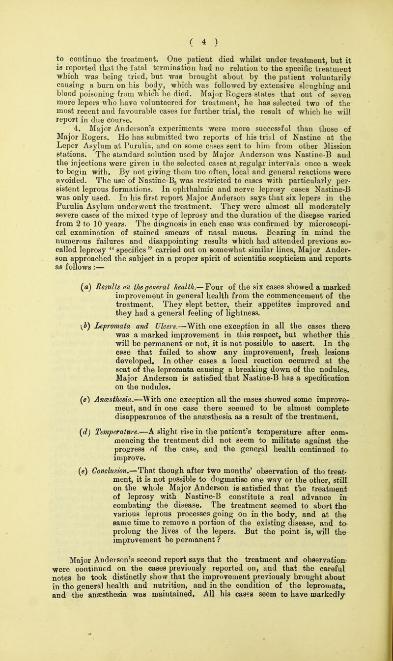 to continue the treatment. One patient died whilst under treatment, but it is reported that the fatal termination had no relation to the specific treatment which was being tried, but was brought about by the patient voluntarily causing a burn on his body, which was followed by extensive sloughing and blood poisoning from which he died. Major Rogers states that out of seven more lepers who have volunteered for treatment, he has sGlected two of the most recent and favourable cases for further trial, the result of which he will report in due course. 4. Major Anderson's experiments were more successful than those of Major Rogers. He has submitted two reports of his trial of Nastine at the Leper Asylum at Purulia, and on some cases sent to him from other Mission stations. The standard solution used by Major Anderson was Nastine-B and the injections were given iu the selected cases at regular intervals once a week to begin with. By not giving them too often, local and general reactions were avoided. The use of Nastine-Ba was restricted to cases with particularly per- sistent leprous formations. In ophthalmic and nerve leprosy cases Nastine-B was only used. In his first report Major Anderson says that six lepers in the Purulia Asylum underwent the treatment. They were almost all moderately severe cases of the mixed type of leprosy and the duration of the disegise varied from 2 to 10 years. The diagnosis in each case was confirmed by microscopi- cal examination of stained smears of nasal mucus. Bearing in mind the numerous failures and disappointing results which had attended previous so- called leprosy  specifics carried out on somewhat similar lines. Major Ander- son approached the subject in a proper spirit of scientific scepticism and reports- as follows:— («) Results on the general health.—Yowc of the six cases showed a marked improvement in general health from the commencement of the treatment. They slept better, their appetites improved and they had a general feeling of lightness. \Jb) Lepromata and Ulcers.—With one exception in all the cases there was a marked improvement in this respect, but whether this will be permanent or not, it is not possible to assert. In the case that failed to show any improvement, fresh lesions developed. In other cases a local reaction occurred at the seat of the lepromata causing a breaking down of the nodules. Major Anderson is satisfied that Nastine-B has a specification on the nodules. (c) Anaesthesia.—With one exception all the cases showed some improve-^ ment. and in one case there seemed to be almost complete disappearance of the anaesthesia as a result of the treatment. {d) Temperature.—A slight rise in the patient's temperature after com- mencing the treatment did not seem to militate against the progress of the case, and the general health continued to improve. {e) Conclusion.—That though after two months' observation of the treat' ment, it is not possible to dogmatise one way or the other, still- on the whole Major Anderson is satisfied that the treatment of leprosy with Nastine-B constitute a real advance in combating the disease. The treatment seemed to abort the various leprous processes going on in the body, and at the same time to remove a portion of the existing disease, and to prolong the lives of the lepers. But the point is, will the improvement be permanent ? Major Anderson's second report says that the treatment and observation •were continued on the cases previously reported on, and that the careful notes he took distinctly show that the improvement previously brought about in the general health and nutrition, and in the condition of the lepromata, and the anaesthesia was maintained. All his cases seem to have markedly^